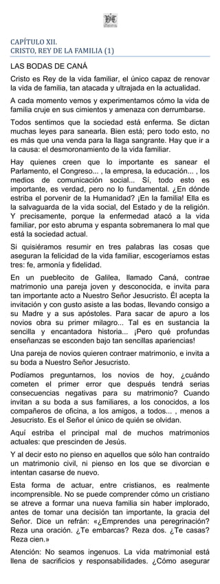 CAPÍTULO XII.
CRISTO, REY DE LA FAMILIA (1)

LAS BODAS DE CANÁ
Cristo es Rey de la vida familiar, el único capaz de renovar
la vida de familia, tan atacada y ultrajada en la actualidad.
A cada momento vemos y experimentamos cómo la vida de
familia cruje en sus cimientos y amenaza con derrumbarse.
Todos sentimos que la sociedad está enferma. Se dictan
muchas leyes para sanearla. Bien está; pero todo esto, no
es más que una venda para la llaga sangrante. Hay que ir a
la causa: el desmoronamiento de la vida familiar.
Hay quienes creen que lo importante es sanear el
Parlamento, el Congreso... , la empresa, la educación... , los
medios de comunicación social... Sí, todo esto es
importante, es verdad, pero no lo fundamental. ¿En dónde
estriba el porvenir de la Humanidad? ¡En la familia! Ella es
la salvaguarda de la vida social, del Estado y de la religión.
Y precisamente, porque la enfermedad atacó a la vida
familiar, por esto abruma y espanta sobremanera lo mal que
está la sociedad actual.
Si quisiéramos resumir en tres palabras las cosas que
aseguran la felicidad de la vida familiar, escogeríamos estas
tres: fe, armonía y fidelidad.
En un pueblecito de Galilea, llamado Caná, contrae
matrimonio una pareja joven y desconocida, e invita para
tan importante acto a Nuestro Señor Jesucristo. Él acepta la
invitación y con gusto asiste a las bodas, llevando consigo a
su Madre y a sus apóstoles. Para sacar de apuro a los
novios obra su primer milagro... Tal es en sustancia la
sencilla y encantadora historia... ¡Pero qué profundas
enseñanzas se esconden bajo tan sencillas apariencias!
Una pareja de novios quieren contraer matrimonio, e invita a
su boda a Nuestro Señor Jesucristo.
Podíamos preguntarnos, los novios de hoy, ¿cuándo
cometen el primer error que después tendrá serias
consecuencias negativas para su matrimonio? Cuando
invitan a su boda a sus familiares, a los conocidos, a los
compañeros de oficina, a los amigos, a todos... , menos a
Jesucristo. Es el Señor el único de quién se olvidan.
Aquí estriba el principal mal de muchos matrimonios
actuales: que prescinden de Jesús.
Y al decir esto no pienso en aquellos que sólo han contraído
un matrimonio civil, ni pienso en los que se divorcian e
intentan casarse de nuevo.
Esta forma de actuar, entre cristianos, es realmente
incomprensible. No se puede comprender cómo un cristiano
se atreve a formar una nueva familia sin haber implorado,
antes de tomar una decisión tan importante, la gracia del
Señor. Dice un refrán: «¿Emprendes una peregrinación?
Reza una oración. ¿Te embarcas? Reza dos. ¿Te casas?
Reza cien.»
Atención: No seamos ingenuos. La vida matrimonial está
llena de sacrificios y responsabilidades. ¿Cómo asegurar
 
