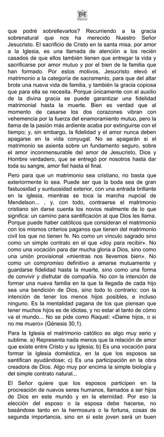 que podré sobrellevarlos? Recurriendo a la gracia
sobrenatural que nos ha merecido Nuestro Señor
Jesucristo. El sacrificio de Cristo en la santa misa, por amor
a la Iglesia, es una llamada de atención a los recién
casados de que ellos también tienen que entregar la vida y
sacrificarse por amor mutuo y por el bien de la familia que
han formado. Por estos motivos, Jesucristo elevó el
matrimonio a la categoría de sacramento, para que del altar
brote una nueva vida de familia, y también la gracia copiosa
que para ella se necesita. Porque únicamente con el auxilio
de la divina gracia se puede garantizar una fidelidad
matrimonial hasta la muerte. Bien es verdad que al
momento de casarse los dos corazones vibran con
vehemencia por la fuerza del enamoramiento mutuo, pero la
llama de la pasión más ardiente acaba por extinguirse con el
tiempo; y, sin embargo, la fidelidad y el amor nunca deben
apagarse en la vida conyugal. No se apagarán si el
matrimonio se asienta sobre un fundamento seguro, sobre
el amor inconmensurable del amor de Jesucristo, Dios y
Hombre verdadero, que se entregó por nosotros hasta dar
toda su sangre, amor fiel hasta el final.
Pero para que un matrimonio sea cristiano, no basta que
exteriormente lo sea. Puede ser que la boda sea de gran
fastuosidad y suntuosidad exterior, con una entrada brillante
en la iglesia, mientras se toca la marcha nupcial de
Mendelson... , y, con todo, contraerse el matrimonio
cristiano sin darse cuenta los novios realmente de lo que
significa: un camino para santificación al que Dios les llama.
Porque puede haber católicos que consideran el matrimonio
con los mismos criterios paganos que tienen del matrimonio
civil los que no tienen fe. No como un vínculo sagrado sino
como un simple contrato en el que «doy para recibir». No
como una vocación para dar mucha gloria a Dios, sino como
una unión provisional «mientras nos llevemos bien». No
como un compromiso definitivo a amarse mutuamente y
guardarse fidelidad hasta la muerte, sino como una forma
de convivir y disfrutar de compañía. No con la intención de
formar una nueva familia en la que la llegada de cada hijo
sea una bendición de Dios, sino todo lo contrario: con la
intención de tener los menos hijos posibles, e incluso
ninguno. Es la mentalidad pagana de los que piensan que
tener muchos hijos es de idiotas, y no estar al tanto de cómo
va el mundo... No se pide como Raquel: «Dame hijos, o si
no me muero» (Génesis 30,1).
Para la Iglesia el matrimonio católico es algo muy serio y
sublime. a) Representa nada menos que la relación de amor
que existe entre Cristo y su Iglesia; b) Es una vocación para
formar la Iglesia doméstica, en la que los esposos se
santifican ayudándose; c) Es una participación en la obra
creadora de Dios. Algo muy por encima la simple biología y
del simple contrato natural...
El Señor quiere que los esposos participen en la
procreación de nuevos seres humanos, llamados a ser hijos
de Dios en este mundo y en la eternidad. Por eso la
elección del esposo o la esposa debe hacerse, no
basándose tanto en la hermosura o la fortuna, cosas de
segunda importancia, sino en si este joven será un buen
 