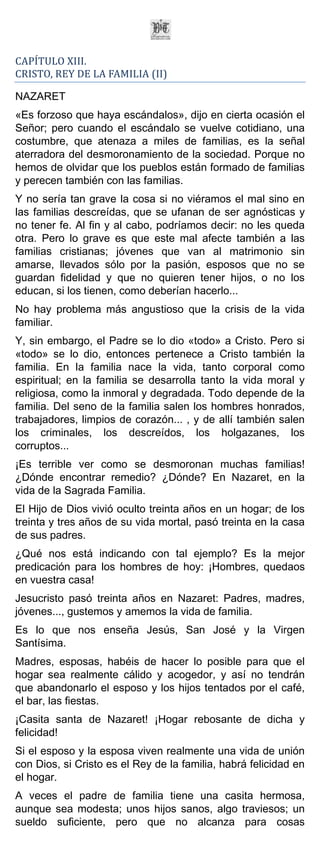 CAPÍTULO XIII.
CRISTO, REY DE LA FAMILIA (II)

NAZARET
«Es forzoso que haya escándalos», dijo en cierta ocasión el
Señor; pero cuando el escándalo se vuelve cotidiano, una
costumbre, que atenaza a miles de familias, es la señal
aterradora del desmoronamiento de la sociedad. Porque no
hemos de olvidar que los pueblos están formado de familias
y perecen también con las familias.
Y no sería tan grave la cosa si no viéramos el mal sino en
las familias descreídas, que se ufanan de ser agnósticas y
no tener fe. Al fin y al cabo, podríamos decir: no les queda
otra. Pero lo grave es que este mal afecte también a las
familias cristianas; jóvenes que van al matrimonio sin
amarse, llevados sólo por la pasión, esposos que no se
guardan fidelidad y que no quieren tener hijos, o no los
educan, si los tienen, como deberían hacerlo...
No hay problema más angustioso que la crisis de la vida
familiar.
Y, sin embargo, el Padre se lo dio «todo» a Cristo. Pero si
«todo» se lo dio, entonces pertenece a Cristo también la
familia. En la familia nace la vida, tanto corporal como
espiritual; en la familia se desarrolla tanto la vida moral y
religiosa, como la inmoral y degradada. Todo depende de la
familia. Del seno de la familia salen los hombres honrados,
trabajadores, limpios de corazón... , y de allí también salen
los criminales, los descreídos, los holgazanes, los
corruptos...
¡Es terrible ver como se desmoronan muchas familias!
¿Dónde encontrar remedio? ¿Dónde? En Nazaret, en la
vida de la Sagrada Familia.
El Hijo de Dios vivió oculto treinta años en un hogar; de los
treinta y tres años de su vida mortal, pasó treinta en la casa
de sus padres.
¿Qué nos está indicando con tal ejemplo? Es la mejor
predicación para los hombres de hoy: ¡Hombres, quedaos
en vuestra casa!
Jesucristo pasó treinta años en Nazaret: Padres, madres,
jóvenes..., gustemos y amemos la vida de familia.
Es lo que nos enseña Jesús, San José y la Virgen
Santísima.
Madres, esposas, habéis de hacer lo posible para que el
hogar sea realmente cálido y acogedor, y así no tendrán
que abandonarlo el esposo y los hijos tentados por el café,
el bar, las fiestas.
¡Casita santa de Nazaret! ¡Hogar rebosante de dicha y
felicidad!
Si el esposo y la esposa viven realmente una vida de unión
con Dios, si Cristo es el Rey de la familia, habrá felicidad en
el hogar.
A veces el padre de familia tiene una casita hermosa,
aunque sea modesta; unos hijos sanos, algo traviesos; un
sueldo suficiente, pero que no alcanza para cosas
 