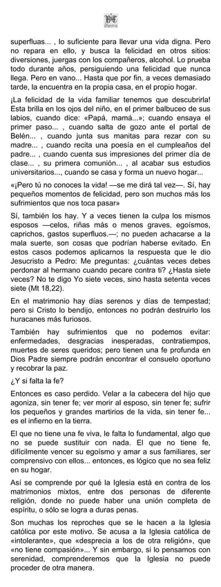 superfluas... , lo suficiente para llevar una vida digna. Pero
no repara en ello, y busca la felicidad en otros sitios:
diversiones, juergas con los compañeros, alcohol. Lo prueba
todo durante años, persiguiendo una felicidad que nunca
llega. Pero en vano... Hasta que por fin, a veces demasiado
tarde, la encuentra en la propia casa, en el propio hogar.
¡La felicidad de la vida familiar tenemos que descubrirla!
Esta brilla en los ojos del niño, en el primer balbuceo de sus
labios, cuando dice: «Papá, mamá...»; cuando ensaya el
primer paso... , cuando salta de gozo ante el portal de
Belén... , cuando junta sus manitas para rezar con su
madre... , cuando recita una poesía en el cumpleaños del
padre... , cuando cuenta sus impresiones del primer día de
clase... , su primera comunión... , al acabar sus estudios
universitarios..., cuando se casa y forma un nuevo hogar...
«¡Pero tú no conoces la vida! —se me dirá tal vez—. Sí, hay
pequeños momentos de felicidad, pero son muchos más los
sufrimientos que nos toca pasar»
Sí, también los hay. Y a veces tienen la culpa los mismos
esposos —celos, riñas más o menos graves, egoísmos,
caprichos, gastos superfluos.—; no pueden achacarse a la
mala suerte, son cosas que podrían haberse evitado. En
estos casos podemos aplicarnos la respuesta que le dio
Jesucristo a Pedro: Me preguntas: ¿cuántas veces debes
perdonar al hermano cuando pecare contra ti? ¿Hasta siete
veces? No te digo Yo siete veces, sino hasta setenta veces
siete (Mt 18,22).
En el matrimonio hay días serenos y días de tempestad;
pero si Cristo lo bendijo, entonces no podrán destruirlo los
huracanes más furiosos.
También hay sufrimientos que no podemos evitar:
enfermedades, desgracias inesperadas, contratiempos,
muertes de seres queridos; pero tienen una fe profunda en
Dios Padre siempre podrán encontrar el consuelo oportuno
y recobrar la paz.
¿Y si falta la fe?
Entonces es caso perdido. Velar a la cabecera del hijo que
agoniza, sin tener fe; ver morir al esposo, sin tener fe; sufrir
los pequeños y grandes martirios de la vida, sin tener fe...
es el infierno en la tierra.
El que no tiene una fe viva, le falta lo fundamental, algo que
no se puede sustituir con nada. El que no tiene fe,
difícilmente vencer su egoísmo y amar a sus familiares, ser
comprensivo con ellos... entonces, es lógico que no sea feliz
en su hogar.
Así se comprende por qué la Iglesia está en contra de los
matrimonios mixtos, entre dos personas de diferente
religión, donde no puede haber una unión completa de
espíritu, o sólo se logra a duras penas.
Son muchas los reproches que se le hacen a la Iglesia
católica por este motivo. Se acusa a la Iglesia católica de
«intolerante», que «desprecia a los de otra religión», que
«no tiene compasión»... Y sin embargo, si lo pensamos con
serenidad, comprenderemos que la Iglesia no puede
proceder de otra manera.
 
