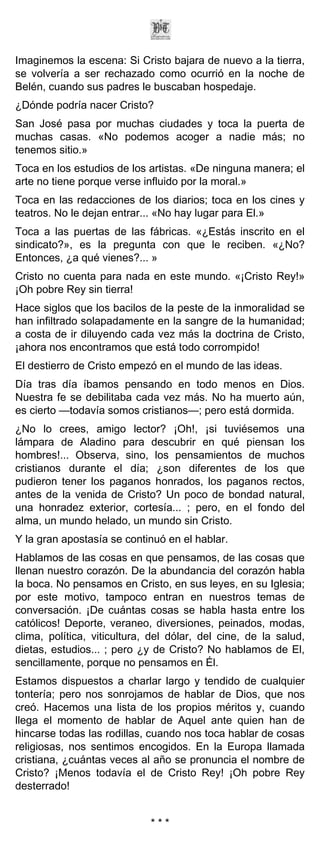 Imaginemos la escena: Si Cristo bajara de nuevo a la tierra,
se volvería a ser rechazado como ocurrió en la noche de
Belén, cuando sus padres le buscaban hospedaje.
¿Dónde podría nacer Cristo?
San José pasa por muchas ciudades y toca la puerta de
muchas casas. «No podemos acoger a nadie más; no
tenemos sitio.»
Toca en los estudios de los artistas. «De ninguna manera; el
arte no tiene porque verse influido por la moral.»
Toca en las redacciones de los diarios; toca en los cines y
teatros. No le dejan entrar... «No hay lugar para El.»
Toca a las puertas de las fábricas. «¿Estás inscrito en el
sindicato?», es la pregunta con que le reciben. «¿No?
Entonces, ¿a qué vienes?... »
Cristo no cuenta para nada en este mundo. «¡Cristo Rey!»
¡Oh pobre Rey sin tierra!
Hace siglos que los bacilos de la peste de la inmoralidad se
han infiltrado solapadamente en la sangre de la humanidad;
a costa de ir diluyendo cada vez más la doctrina de Cristo,
¡ahora nos encontramos que está todo corrompido!
El destierro de Cristo empezó en el mundo de las ideas.
Día tras día íbamos pensando en todo menos en Dios.
Nuestra fe se debilitaba cada vez más. No ha muerto aún,
es cierto —todavía somos cristianos—; pero está dormida.
¿No lo crees, amigo lector? ¡Oh!, ¡si tuviésemos una
lámpara de Aladino para descubrir en qué piensan los
hombres!... Observa, sino, los pensamientos de muchos
cristianos durante el día; ¿son diferentes de los que
pudieron tener los paganos honrados, los paganos rectos,
antes de la venida de Cristo? Un poco de bondad natural,
una honradez exterior, cortesía... ; pero, en el fondo del
alma, un mundo helado, un mundo sin Cristo.
Y la gran apostasía se continuó en el hablar.
Hablamos de las cosas en que pensamos, de las cosas que
llenan nuestro corazón. De la abundancia del corazón habla
la boca. No pensamos en Cristo, en sus leyes, en su Iglesia;
por este motivo, tampoco entran en nuestros temas de
conversación. ¡De cuántas cosas se habla hasta entre los
católicos! Deporte, veraneo, diversiones, peinados, modas,
clima, política, viticultura, del dólar, del cine, de la salud,
dietas, estudios... ; pero ¿y de Cristo? No hablamos de El,
sencillamente, porque no pensamos en Él.
Estamos dispuestos a charlar largo y tendido de cualquier
tontería; pero nos sonrojamos de hablar de Dios, que nos
creó. Hacemos una lista de los propios méritos y, cuando
llega el momento de hablar de Aquel ante quien han de
hincarse todas las rodillas, cuando nos toca hablar de cosas
religiosas, nos sentimos encogidos. En la Europa llamada
cristiana, ¿cuántas veces al año se pronuncia el nombre de
Cristo? ¡Menos todavía el de Cristo Rey! ¡Oh pobre Rey
desterrado!


                             ***
 