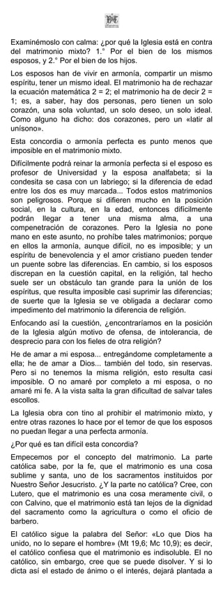 Examinémoslo con calma: ¿por qué la Iglesia está en contra
del matrimonio mixto? 1.° Por el bien de los mismos
esposos, y 2.° Por el bien de los hijos.
Los esposos han de vivir en armonía, compartir un mismo
espíritu, tener un mismo ideal. El matrimonio ha de rechazar
la ecuación matemática 2 = 2; el matrimonio ha de decir 2 =
1; es, a saber, hay dos personas, pero tienen un solo
corazón, una sola voluntad, un solo deseo, un solo ideal.
Como alguno ha dicho: dos corazones, pero un «latir al
unísono».
Esta concordia o armonía perfecta es punto menos que
imposible en el matrimonio mixto.
Difícilmente podrá reinar la armonía perfecta si el esposo es
profesor de Universidad y la esposa analfabeta; si la
condesita se casa con un labriego; si la diferencia de edad
entre los dos es muy marcada... Todos estos matrimonios
son peligrosos. Porque si difieren mucho en la posición
social, en la cultura, en la edad, entonces difícilmente
podrán llegar a tener una misma alma, a una
compenetración de corazones. Pero la Iglesia no pone
mano en este asunto, no prohíbe tales matrimonios; porque
en ellos la armonía, aunque difícil, no es imposible; y un
espíritu de benevolencia y el amor cristiano pueden tender
un puente sobre las diferencias. En cambio, si los esposos
discrepan en la cuestión capital, en la religión, tal hecho
suele ser un obstáculo tan grande para la unión de los
espíritus, que resulta imposible casi suprimir las diferencias;
de suerte que la Iglesia se ve obligada a declarar como
impedimento del matrimonio la diferencia de religión.
Enfocando así la cuestión, ¿encontraríamos en la posición
de la Iglesia algún motivo de ofensa, de intolerancia, de
desprecio para con los fieles de otra religión?
He de amar a mi esposa... entregándome completamente a
ella; he de amar a Dios... también del todo, sin reservas.
Pero si no tenemos la misma religión, esto resulta casi
imposible. O no amaré por completo a mi esposa, o no
amaré mi fe. A la vista salta la gran dificultad de salvar tales
escollos.
La Iglesia obra con tino al prohibir el matrimonio mixto, y
entre otras razones lo hace por el temor de que los esposos
no puedan llegar a una perfecta armonía.
¿Por qué es tan difícil esta concordia?
Empecemos por el concepto del matrimonio. La parte
católica sabe, por la fe, que el matrimonio es una cosa
sublime y santa, uno de los sacramentos instituidos por
Nuestro Señor Jesucristo. ¿Y la parte no católica? Cree, con
Lutero, que el matrimonio es una cosa meramente civil, o
con Calvino, que el matrimonio está tan lejos de la dignidad
del sacramento como la agricultura o como el oficio de
barbero.
El católico sigue la palabra del Señor: «Lo que Dios ha
unido, no lo separe el hombre» (Mt 19,6; Mc 10,9); es decir,
el católico confiesa que el matrimonio es indisoluble. El no
católico, sin embargo, cree que se puede disolver. Y si lo
dicta así el estado de ánimo o el interés, dejará plantada a
 
