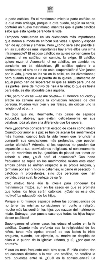 la parte católica. En el matrimonio mixto la parte católica es
la que más arriesga, porque la otra puede, según su sentir,
contraer un nuevo matrimonio, mientras que la parte católica
sabe que está ligada para toda la vida.
Tampoco concuerdan en las cuestiones más importantes
que atañen al modo de enfocar sus vidas. Esposo y esposa
han de ayudarse y amarse. Pero ¿cómo será esto posible si
en las cuestiones más importantes hay entre ellos una sima
infranqueable? El esposo católico no quiere comer carne los
viernes; el no católico, en cambio, la exige. El católico
quiere rezar el Avemaría; el no católico, en cambio, no
consiente en tal «idolatría». ¡El católico quiere ir a
confesarse; el otro se ríe de esta «superstición»! Van juntos
por la vida, juntos se les ve en la calle, en las diversiones.;
pero cuando llegan a la puerta de la iglesia, justamente en
aquel punto han de separarse: lo que es santo para una de
las partes, sirve de motivo de risa a la otra; lo que es fiesta
para ésta, es día laborable para aquélla.
«No, pero no es así —se me objeta—. El hombre educado y
afable no zahiere nunca la convicción religiosa de otra
persona. Pueden vivir bien y ser felices, sin criticar uno la
religión del otro... »
No digo que no. Realmente, hay casos de esposos
educados, afables, que evitan delicadamente en sus
palabras toda alusión a la diferencia que los separa.
Pero ¿podemos considerar tal estado de cosas como ideal?
Cuando por amor a la paz se han de acallar los sentimientos
más íntimos, cuando toda la vida tienen que renunciar a
compartir sus convicciones más profundas, ¿se pueden
cantar albricias? Además, si los esposos no pueden dar
expansión a sus convicciones religiosas, si continuamente
han de reprimirse en los ejercicios de piedad por temor de
zaherir al otro, ¿cuál será el desenlace? Con harta
frecuencia se repite en los matrimonios mixtos este caso:
ambas partes se enfrían respecto a su propia religión, y
terminan por ser ni fríos ni calientes, ni carne ni pescado, ni
católicos ni protestantes, sino dos personas que han
perdido, cada cual, la certeza de su fe.
Otro motivo tiene aún la Iglesia para condenar los
matrimonios mixtos, aun en los casos en que se prometa
que todos los hijos serán católicos. ¿Cuál es este otro
motivo? La educación de los hijos.
Porque si lo mismos esposos sufren las consecuencias de
no tener las mismas convicciones en punto a religión,
mucho más las sentirán los hijos que nazcan del matrimonio
mixto. Subrayo: ¡aun puesto caso que todos los hijos hayan
de ser católicos!
Supongamos el primer caso: los educa el padre en la fe
católica. Cuanto más profunda sea la religiosidad de los
niños, tanto más aprisa brotará de sus labios la triste
pregunta, cuando, por ejemplo, su madre se despida de
ellos a la puerta de la Iglesia: «Mamá, y tú, ¿por qué no
entras?»
Y aun es más frecuente este otro caso. El niño recibe dos
educaciones distintas a la vez: una católica, no católica la
otra, opuestas entre sí. ¿Cuál es la consecuencia? La
 