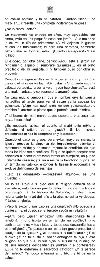 educación católica y la no católica —ambas tibias— se
mezclan... y resulta una completa indiferencia religiosa.
¿No lo crees, lector?
Un matrimonio ya entrado en años, muy agradables por
cierto, vivía en una pequeña casa con jardín... A la mujer se
le ocurre un día de primavera: «A mi viejecito le gustan
mucho las habichuelas; le daré una sorpresa, sembraré
habichuelas en todo el jardín... ¡Cuánto se alegrará!» Y así
lo hizo.
El esposo, por otra parte, pensó: «Aquí está el jardín sin
rendimiento alguno...; sembraré guisantes..., es el plato
predilecto de mi viejecita...» Y también puso por obra su
proyecto.
Después de algunos días va la mujer al jardín y mira con
curiosidad si salen ya las habichuelas. «Algo verde saca la
cabeza por aquí...; a ver, a ver...; ¿son habichuelas?...; será
una mala hierba..., y con esmero la arrancó toda.
No pasa mucho tiempo sin que el hombre vaya también a
hurtadillas al jardín para ver si sacan ya la cabeza los
guisantes. "¡Algo hay aquí, pero no son guisantes!...», y
también él arrancó la planta que le parecía «mala hierba».
¡Y el bueno del matrimonio puede esperar... y esperar aun
hoy... la cosecha!
¿Es necesario aplicar el cuento al matrimonio mixto y
defender el criterio de la Iglesia? ¡Si los mismos
protestantes serios lo comprenden y lo aceptan!
Cuando el caso es grave, para evitar mayores males, la
Iglesia concede la dispensa del impedimento, permite el
matrimonio mixto; y entonces impone la condición de que
todos los hijos sean católicos. El que no quiere aceptar esta
condición ni hacer la promesa formal de cumplirla, no puede
lícitamente casarse; y si va a recibir la bendición nupcial en
un templo no católico, entonces la Iglesia le excomulga, le
excluye del número de sus hijos.
«Esto es demasiado —contestará alguno—, es una
crueldad.»
No lo es. Porque si creo que la religión católica es la
verdadera, entonces no puedo ceder ni uno de mis hijos a
otra religión. En la historia de Salomón, la falsa madre
habría dado la mitad del niño a la otra; no así la verdadera.
Y tal es la Iglesia.
«Pero la excomunión, ¿no es una crueldad? ¡No puedo ir a
confesarme, ni puedo ser enterrado según mi religión!»
—¡Ah!, pero ¿quién empezó? ¿No abandonaste tú la
religión?, ¿no entraste en un templo no católico?, ¿no
cediste tus hijos y tus nietos y todos sus descendientes a
otra religión? ¿Te parece cruel para tan grave proceder el
castigo de la Iglesia? ¿No puedes ir a confesarte? ¿Y te
duele? ¿Y no te duele el haber entregado tu hijo a otra
religión, en que ni él, ni sus hijos, ni sus nietos, ni ninguno
de sus remotos descendientes podrán ir a confesarse?
¿Que no te enterrará el sacerdote católico? ¿Y te parece
demasiado? Tampoco enterrará a tu hijo... y tú tienes la
culpa.
 