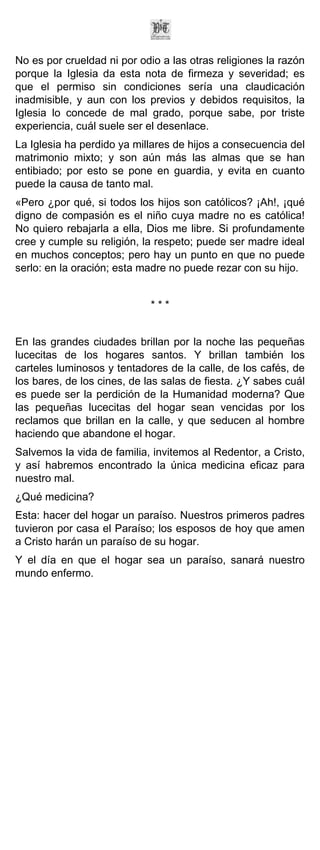 No es por crueldad ni por odio a las otras religiones la razón
porque la Iglesia da esta nota de firmeza y severidad; es
que el permiso sin condiciones sería una claudicación
inadmisible, y aun con los previos y debidos requisitos, la
Iglesia lo concede de mal grado, porque sabe, por triste
experiencia, cuál suele ser el desenlace.
La Iglesia ha perdido ya millares de hijos a consecuencia del
matrimonio mixto; y son aún más las almas que se han
entibiado; por esto se pone en guardia, y evita en cuanto
puede la causa de tanto mal.
«Pero ¿por qué, si todos los hijos son católicos? ¡Ah!, ¡qué
digno de compasión es el niño cuya madre no es católica!
No quiero rebajarla a ella, Dios me libre. Si profundamente
cree y cumple su religión, la respeto; puede ser madre ideal
en muchos conceptos; pero hay un punto en que no puede
serlo: en la oración; esta madre no puede rezar con su hijo.


                             ***


En las grandes ciudades brillan por la noche las pequeñas
lucecitas de los hogares santos. Y brillan también los
carteles luminosos y tentadores de la calle, de los cafés, de
los bares, de los cines, de las salas de fiesta. ¿Y sabes cuál
es puede ser la perdición de la Humanidad moderna? Que
las pequeñas lucecitas del hogar sean vencidas por los
reclamos que brillan en la calle, y que seducen al hombre
haciendo que abandone el hogar.
Salvemos la vida de familia, invitemos al Redentor, a Cristo,
y así habremos encontrado la única medicina eficaz para
nuestro mal.
¿Qué medicina?
Esta: hacer del hogar un paraíso. Nuestros primeros padres
tuvieron por casa el Paraíso; los esposos de hoy que amen
a Cristo harán un paraíso de su hogar.
Y el día en que el hogar sea un paraíso, sanará nuestro
mundo enfermo.
 