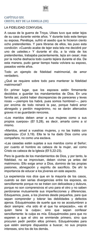 CAPÍTULO XIV.
CRISTO, REY DE LA FAMILIA (III)

LA FIDELIDAD CONYUGAL
A causa de la guerra de Troya, Ulises tuvo que estar lejos
de su casa durante veinte años. Y durante todo este tiempo
su esposa, Penélope, sufrió el asedio que le hicieron ciento
ocho pretendientes. Y para librarse de ellos, les puso esta
condición: «Cuando acabe de tejer esta tela me decidiré por
uno de ustedes.» Y durante el día, a la vista de los
pretendientes, trabajaba pacientemente, tejía sin cesar; mas
por la noche deshacía todo cuanto tejiera durante el día. De
esta manera, pudo ganar tiempo hasta volviera su esposo,
pasados veinte años.
Todo un ejemplo de fidelidad matrimonial, de amor
verdadero.
¿Qué se requiere sobre todo para mantener la fidelidad
matrimonial?
En primer lugar, que los esposos estén firmemente
decididos a guardar los mandamientos de Dios. En una
familia así, podrá haber discrepancias de pareceres y leves
roces —¡siempre los habrá, pues somos hombres!—, pero
por encima de todo reinará la paz, porque habrá amor
abnegado y perdón magnánimo, no se darán altercados
graves ni se guardarán rencores.
«Los maridos deben amar a sus mujeres como a sus
propios cuerpos» (Ef 5,28), es decir, amarla como a sí
mismo.
«Maridos, amad a vuestras mujeres, y no las tratéis con
aspereza» (Col 3,19). Ella te la ha dado Dios como una
compañera, no como una esclava.
«Las casadas estén sujetas a sus maridos como al Señor;
por cuanto el hombre es cabeza de la mujer, así como
Cristo es cabeza de la Iglesia (Ef 5,22-23).
Pero la guarda de los mandamientos de Dios, y por tanto, la
fidelidad, no se improvisan, deben vivirse ya antes del
matrimonio. Ello exige amor a Dios, dominio de las propias
pasiones, abnegación y espíritu de sacrificio. De ahí la
importancia de educar a los jóvenes en este aspecto.
La experiencia nos dice que en la mayoría de los casos,
cuando se dan serias divergencias entre los esposos, es
sencillamente porque no se tratan con delicadeza y dulzura,
porque no son comprensivos el uno para el otro y no saben
perdonarse mutuamente sus imperfecciones y diferencias.
Eduquemos, pues, a los jóvenes desde pequeños, para que
sepan comprender y tolerar las debilidades y defectos
ajenos. Eduquémosles de suerte que no se acostumbren a
decir siempre: «ha sido él el que ha empezado», «es él
quien tiene la culpa»; sino que sepan confesar
sencillamente: la culpa es mía. Eduquémosles para que no
esperen a que el otro se enmiende primero, sino que
procuren pedir perdón ellos primero. Eduquémosles para
que estén siempre dispuestos a buscar, no sus propios
intereses, sino los de los demás.
 
