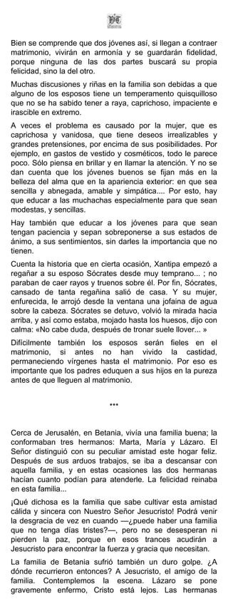 Bien se comprende que dos jóvenes así, si llegan a contraer
matrimonio, vivirán en armonía y se guardarán fidelidad,
porque ninguna de las dos partes buscará su propia
felicidad, sino la del otro.
Muchas discusiones y riñas en la familia son debidas a que
alguno de los esposos tiene un temperamento quisquilloso
que no se ha sabido tener a raya, caprichoso, impaciente e
irascible en extremo.
A veces el problema es causado por la mujer, que es
caprichosa y vanidosa, que tiene deseos irrealizables y
grandes pretensiones, por encima de sus posibilidades. Por
ejemplo, en gastos de vestido y cosméticos, todo le parece
poco. Sólo piensa en brillar y en llamar la atención. Y no se
dan cuenta que los jóvenes buenos se fijan más en la
belleza del alma que en la apariencia exterior: en que sea
sencilla y abnegada, amable y simpática.... Por esto, hay
que educar a las muchachas especialmente para que sean
modestas, y sencillas.
Hay también que educar a los jóvenes para que sean
tengan paciencia y sepan sobreponerse a sus estados de
ánimo, a sus sentimientos, sin darles la importancia que no
tienen.
Cuenta la historia que en cierta ocasión, Xantipa empezó a
regañar a su esposo Sócrates desde muy temprano... ; no
paraban de caer rayos y truenos sobre él. Por fin, Sócrates,
cansado de tanta regañina salió de casa. Y su mujer,
enfurecida, le arrojó desde la ventana una jofaina de agua
sobre la cabeza. Sócrates se detuvo, volvió la mirada hacia
arriba, y así como estaba, mojado hasta los huesos, dijo con
calma: «No cabe duda, después de tronar suele llover... »
Difícilmente también los esposos serán fieles en el
matrimonio, si antes no han vivido la castidad,
permaneciendo vírgenes hasta el matrimonio. Por eso es
importante que los padres eduquen a sus hijos en la pureza
antes de que lleguen al matrimonio.


                             ***


Cerca de Jerusalén, en Betania, vivía una familia buena; la
conformaban tres hermanos: Marta, María y Lázaro. El
Señor distinguió con su peculiar amistad este hogar feliz.
Después de sus arduos trabajos, se iba a descansar con
aquella familia, y en estas ocasiones las dos hermanas
hacían cuanto podían para atenderle. La felicidad reinaba
en esta familia...
¡Qué dichosa es la familia que sabe cultivar esta amistad
cálida y sincera con Nuestro Señor Jesucristo! Podrá venir
la desgracia de vez en cuando —¿puede haber una familia
que no tenga días tristes?—, pero no se desesperan ni
pierden la paz, porque en esos trances acudirán a
Jesucristo para encontrar la fuerza y gracia que necesitan.
La familia de Betania sufrió también un duro golpe. ¿A
dónde recurrieron entonces? A Jesucristo, el amigo de la
familia. Contemplemos la escena. Lázaro se pone
gravemente enfermo, Cristo está lejos. Las hermanas
 