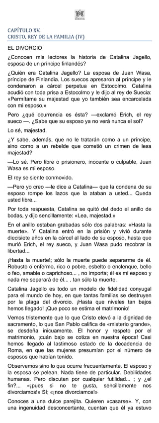 CAPÍTULO XV.
CRISTO, REY DE LA FAMILIA (IV)

EL DIVORCIO
¿Conocen mis lectores la historia de Catalina Jagello,
esposa de un príncipe finlandés?
¿Quién era Catalina Jagello? La esposa de Juan Wasa,
príncipe de Finlandia. Los suecos apresaron al príncipe y le
condenaron a cárcel perpetua en Estocolmo. Catalina
acudió con toda prisa a Estocolmo y le dijo al rey de Suecia:
«Permítame su majestad que yo también sea encarcelada
con mi esposo.»
Pero ¿qué ocurrencia es ésta? —exclamó Erich, el rey
sueco —. ¿Sabe que su esposo ya no verá nunca el sol?
Lo sé, majestad.
¿Y sabe, además, que no le tratarán como a un príncipe,
sino como a un rebelde que cometió un crimen de lesa
majestad?
—Lo sé. Pero libre o prisionero, inocente o culpable, Juan
Wasa es mi esposo.
El rey se siente conmovido.
—Pero yo creo —le dice a Catalina— que la condena de su
esposo rompe los lazos que la ataban a usted... Queda
usted libre...
Por toda respuesta, Catalina se quitó del dedo el anillo de
bodas, y dijo sencillamente: «Lea, majestad.»
En el anillo estaban grabadas sólo dos palabras: «Hasta la
muerte». Y Catalina entró en la prisión y vivió durante
diecisiete años en la cárcel al lado de su esposo, hasta que
murió Erich, el rey sueco, y Juan Wasa pudo recobrar la
libertad...
¡Hasta la muerte!; sólo la muerte puede separarme de él.
Robusto o enfermo, rico o pobre, esbelto o enclenque, bello
o feo, amable o caprichoso... , no importa; él es mi esposo y
nada me separará de él... , tan sólo la muerte.
Catalina Jagello es todo un modelo de fidelidad conyugal
para el mundo de hoy, en que tantas familias se destruyen
por la plaga del divorcio. ¡Hasta que niveles tan bajos
hemos llegado! ¡Que poco se estima el matrimonio!
Vemos tristemente que lo que Cristo elevó a la dignidad de
sacramento, lo que San Pablo califica de «misterio grande»,
se desdeña inicuamente. El honor y respeto por el
matrimonio, ¡cuán bajo se cotiza en nuestra época! Casi
hemos llegado al lastimoso estado de la decadencia de
Roma, en que las mujeres presumían por el número de
esposos que habían tenido.
Observemos sino lo que ocurre frecuentemente. El esposo y
la esposa se pelean. Nada tiene de particular. Debilidades
humanas. Pero discuten por cualquier futilidad... ; y ¿el
fin?... «¡pues si no te gusta, sencillamente nos
divorciamos!» Sí; «¡nos divorciamos!»
Conoces a una dulce parejita. Quieren «casarse». Y, con
una ingenuidad desconcertante, cuentan que él ya estuvo
 