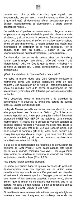 casado con otra y ella con otro; que aquello era
inaguantable; que por eso... , sencillamente, se divorciaron,
y que ahí está el documento oficial despachado por el
Estado. «Sencillamente se divorciaron», y ahora quieren
casarse de nuevo...
Se instala en el pueblo un nuevo vecino, o llega un nuevo
empleado a la pequeña ciudad de provincia. Hace una visita
al párroco, y el párroco se la devuelve. Entonces conoce el
caso: dos esposas tuvo el señor; un marido tuvo la señora
antes de este matrimonio... ; hacen constar que están muy
interesados en participar de la vida parroquial. Por lo
demás, todo está en orden... , según la ley civil:
«sencillamente se habían divorciado». ¡Sencillamente!...
Caminan dos muchachas de quince años por la calle y
hablan con la mayor naturalidad... ¿De qué hablan? ¿de
Matemáticas? ¡Ah!, no. Oye lo que se dicen: «¿Sabes?, si
se tiene un esposo así... , pues, sencillamente... , mejor es
divorciarse.»
¿Qué dice del divorcio Nuestro Señor Jesucristo?
No cabe la menor duda que Dios Creador instituyó el
matrimonio como una alianza indisoluble entre un solo
hombre y una sola mujer. En el Antiguo Testamento había el
libelo de repudio; pero a la sazón el matrimonio no era
sacramento, y Dios tan sólo toleraba por razones especiales
tal hecho.
Pero Jesucristo elevó el matrimonio a la dignidad de
sacramento y le devolvió su primigenio estado de pureza
ideal, su unidad e indisolubilidad.
La ley de Moisés permitía en ciertos casos el divorcio, y por
ello preguntaron los fariseos al Señor: ¿Es lícito a un
hombre repudiar a su mujer por cualquier motivo? Entonces
pronunció NUESTRO SEÑOR las palabras para siempre
memorables: «A causa de la dureza de vuestro corazón os
permitió Moisés repudiar a vuestras mujeres; mas desde el
principio no fue así» (Mt 19,8). «Lo que Dios ha unido, que
no lo separe el hombre» (Mt 19,6). «Así, pues, declaro que
cualquiera que repudie a su mujer... y se case con otra, este
tal comete adulterio; y el que se case con la divorciada,
también lo comete» (Mt 19,9).
Y que así lo comprendieron los Apóstoles, lo demuestran las
palabras de SAN PABLO: «Una mujer casada está ligada
por la ley al marido, mientras éste vive;... por cuya razón
será tenida por adúltera si, vivienda si viviendo su marido,
se junta con otro hombre» (Rom 7,2,3).
¿Se puede hablar con más claridad?
Lo único que puede hacer la Iglesia en casos de profunda
desavenencias entre los esposos es, en último caso,
permitir a los esposos la separación, pero esto no disuelve
el matrimonio de suerte que los cónyuges puedan contraer
uno nuevo. «A las personas casadas, mando no yo, sino el
Señor, que la mujer no se separe del marido; que si se
separa, no pase a otras nupcias, o bien se reconcilie con su
marido», dice SAN PABLO (1 Cor 7,10).
Si meditamos serenamente este criterio que sigue la Iglesia,
la misma razón nos dice que no es posible proceder de otra
 