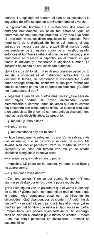 manera. La dignidad del hombre, el bien de la sociedad y la
seguridad del niño se oponen terminantemente al divorcio.
La dignidad del hombre. En el matrimonio, dos seres se
entregan mutuamente, en unión tan estrecha, que no
podremos concebir una más profunda. «Soy todo tuyo como
tú eres toda mía», se dicen orgullosos los esposos. Pero
¿qué sería de la dignidad, del honor del hombre, si esta
entrega se hiciera para cierto plazo? Si el marido puede
desprenderse de su esposa como de un vestido usado,
entonces el hombre se rebaja al nivel de mercancía; y si el
matrimonio se disuelve a capricho, en el mundo en que
triunfa la maldad, y desaparece la dignidad humana. La
sociedad ha dejado de ser «sociedad humana».
Quita los aros del tonel... , y se desmoronará en pedazos. El
aro de la sociedad es el matrimonio indisoluble. Si se
deshace la familia, se desmorona la sociedad. No puede
haber entrega completa, confianza mutua para formar una
familia, si ambas partes han de temer de continuo: ¿Cuándo
me abandonará el otro?
Y llegamos a uno de los puntos más tristes: ¿Qué será del
niño cuyos padres se hayan divorciado? Siento
estremecerse el corazón todas las veces que en mi camino
me encuentro con estos pobres niños. Le sucedió este caso
a un catequista. Se encontró con una antigua discípula, una
muchacha de dieciséis años. Le preguntó:
—¿Qué tal? ¿Cómo estás?
—Bien, gracias.
—¿Qué novedades hay por tu casa?
—Hace tiempo que no estoy en mi casa. Como sabrás, vivía
con mi madre, que se divorció y se casó de nuevo. Me
llevaba bien con el padrastro. Pero mi madre se volvió a
divorciar y se casó por tercera vez. Yo ya no estaba
dispuesta a seguirla a la nueva casa.
—Lo mejor es que vuelvas con tu padre.
—Imposible. Mi padre se ha casado, ya tiene otros hijos y
no quiere verme.
—Y ¿con quien vives ahora?
—Con una amiga. Y no sé por cuanto tiempo. —Y una
lágrima se deslizó por el rostro de la pobre muchacha.
¿Has visto alguna vez un pajarito al que el viento le despojó
de su nido? ¡Cómo sufre, con qué miedo mira al mundo que
le rodea! Algo semejante pasa con los hijos de los
divorciados. ¡Qué abandonados se sienten! ¿A quién he de
buscar?, ¿a mi padre?; pero junto a él hay otra mujer. ¿A mi
madre?: pero el hombre que está a su lado no es mi padre.
¡Pobres hijos, sus padres viven todavía, y, sin embargo,
ellos se sienten huérfanos! ¡Qué tristes se sienten! ¡Padres
—los que estáis pensando en divorciaros—, pensad en
vuestros hijos!


                             III
 