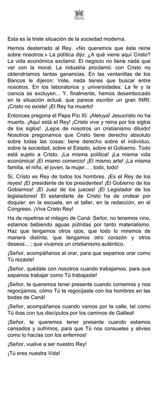 Esta es la triste situación de la sociedad moderna.
Hemos desterrado al Rey. «No queremos que éste reine
sobre nosotros.» La política dijo: ¿A qué viene aquí Cristo?
La vida económica exclamó: El negocio no tiene nada que
ver con la moral. La industria proclamó: con Cristo no
obtendríamos tantas ganancias. En las ventanillas de los
Bancos le dijeron: Vete, nada tienes que buscar entre
nosotros. En los laboratorios y universidades: La fe y la
ciencia se excluyen... Y, finalmente, hemos desembocado
en la situación actual, que parece escribir un gran INRI:
¡Cristo no existe! ¡El Rey ha muerto!
Entonces pregona el Papa Pío XI: ¡Aleluya! Jesucristo no ha
muerto. ¡Aquí está el Rey! ¡Cristo vive y reina por los siglos
de los siglos! ¡Lejos de nosotros un cristianismo diluido!
Nosotros pregonamos que Cristo tiene derecho absoluto
sobre todas las cosas: tiene derecho sobre el individuo,
sobre la sociedad, sobre el Estado, sobre el Gobierno. Todo
está sujeto a Cristo. ¡La misma política! ¡La misma vida
económica! ¡El mismo comercio! ¡El mismo arte! ¡La misma
familia, el niño, el joven, la mujer... , todo, todo!
Sí, Cristo es Rey de todos los hombres. ¡Es el Rey de los
reyes! ¡El presidente de los presidentes! ¡El Gobierno de los
Gobiernos! ¡El Juez de los jueces! ¡El Legislador de los
legisladores! El estandarte de Cristo ha de ondear por
doquier: en la escuela, en el taller, en la redacción, en el
Congreso. ¡Viva Cristo Rey!
Ha de repetirse el milagro de Caná: Señor, no tenemos vino,
estamos bebiendo aguas pútridas por tanto materialismo.
Haz que tengamos otros ojos, que todo lo miremos de
manera distinta, que tengamos otro corazón y otros
deseos... ; que vivamos un cristianismo auténtico.
¡Señor, acompáñanos al orar, para que sepamos orar como
Tú rezaste!
¡Señor, quédate con nosotros cuando trabajamos, para que
sepamos trabajar como Tú trabajaste!
¡Señor, te queremos tener presente cuando comemos y nos
regocijamos, cómo Tú te regocijaste con los hombres en las
bodas de Caná!
¡Señor, acompáñanos cuando vamos por la calle, tal como
Tú ibas con tus discípulos por los caminos de Galilea!
¡Señor, te queremos tener presente cuando estamos
cansados y sufrimos, para que Tú nos consueles y alivies
como lo hacías con los enfermos!
¡Señor, vuelve a ser nuestro Rey!
¡Tú eres nuestra Vida!
 
