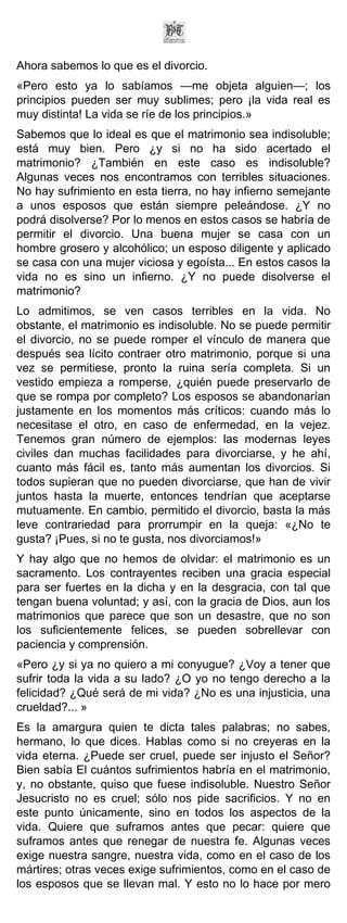 Ahora sabemos lo que es el divorcio.
«Pero esto ya lo sabíamos —me objeta alguien—; los
principios pueden ser muy sublimes; pero ¡la vida real es
muy distinta! La vida se ríe de los principios.»
Sabemos que lo ideal es que el matrimonio sea indisoluble;
está muy bien. Pero ¿y si no ha sido acertado el
matrimonio? ¿También en este caso es indisoluble?
Algunas veces nos encontramos con terribles situaciones.
No hay sufrimiento en esta tierra, no hay infierno semejante
a unos esposos que están siempre peleándose. ¿Y no
podrá disolverse? Por lo menos en estos casos se habría de
permitir el divorcio. Una buena mujer se casa con un
hombre grosero y alcohólico; un esposo diligente y aplicado
se casa con una mujer viciosa y egoísta... En estos casos la
vida no es sino un infierno. ¿Y no puede disolverse el
matrimonio?
Lo admitimos, se ven casos terribles en la vida. No
obstante, el matrimonio es indisoluble. No se puede permitir
el divorcio, no se puede romper el vínculo de manera que
después sea lícito contraer otro matrimonio, porque si una
vez se permitiese, pronto la ruina sería completa. Si un
vestido empieza a romperse, ¿quién puede preservarlo de
que se rompa por completo? Los esposos se abandonarían
justamente en los momentos más críticos: cuando más lo
necesitase el otro, en caso de enfermedad, en la vejez.
Tenemos gran número de ejemplos: las modernas leyes
civiles dan muchas facilidades para divorciarse, y he ahí,
cuanto más fácil es, tanto más aumentan los divorcios. Si
todos supieran que no pueden divorciarse, que han de vivir
juntos hasta la muerte, entonces tendrían que aceptarse
mutuamente. En cambio, permitido el divorcio, basta la más
leve contrariedad para prorrumpir en la queja: «¿No te
gusta? ¡Pues, si no te gusta, nos divorciamos!»
Y hay algo que no hemos de olvidar: el matrimonio es un
sacramento. Los contrayentes reciben una gracia especial
para ser fuertes en la dicha y en la desgracia, con tal que
tengan buena voluntad; y así, con la gracia de Dios, aun los
matrimonios que parece que son un desastre, que no son
los suficientemente felices, se pueden sobrellevar con
paciencia y comprensión.
«Pero ¿y si ya no quiero a mi conyugue? ¿Voy a tener que
sufrir toda la vida a su lado? ¿O yo no tengo derecho a la
felicidad? ¿Qué será de mi vida? ¿No es una injusticia, una
crueldad?... »
Es la amargura quien te dicta tales palabras; no sabes,
hermano, lo que dices. Hablas como si no creyeras en la
vida eterna. ¿Puede ser cruel, puede ser injusto el Señor?
Bien sabía El cuántos sufrimientos habría en el matrimonio,
y, no obstante, quiso que fuese indisoluble. Nuestro Señor
Jesucristo no es cruel; sólo nos pide sacrificios. Y no en
este punto únicamente, sino en todos los aspectos de la
vida. Quiere que suframos antes que pecar: quiere que
suframos antes que renegar de nuestra fe. Algunas veces
exige nuestra sangre, nuestra vida, como en el caso de los
mártires; otras veces exige sufrimientos, como en el caso de
los esposos que se llevan mal. Y esto no lo hace por mero
 