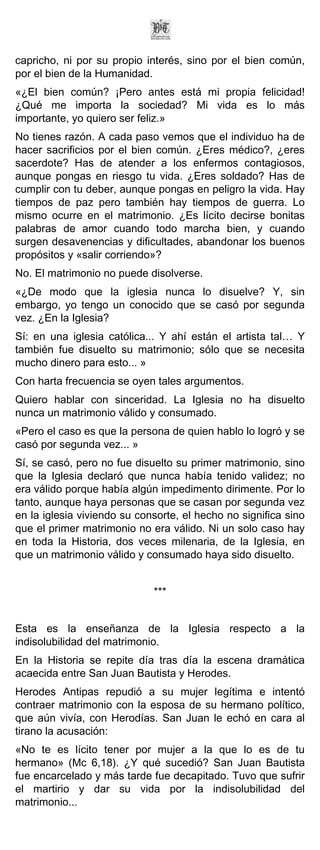 capricho, ni por su propio interés, sino por el bien común,
por el bien de la Humanidad.
«¿El bien común? ¡Pero antes está mi propia felicidad!
¿Qué me importa la sociedad? Mi vida es lo más
importante, yo quiero ser feliz.»
No tienes razón. A cada paso vemos que el individuo ha de
hacer sacrificios por el bien común. ¿Eres médico?, ¿eres
sacerdote? Has de atender a los enfermos contagiosos,
aunque pongas en riesgo tu vida. ¿Eres soldado? Has de
cumplir con tu deber, aunque pongas en peligro la vida. Hay
tiempos de paz pero también hay tiempos de guerra. Lo
mismo ocurre en el matrimonio. ¿Es lícito decirse bonitas
palabras de amor cuando todo marcha bien, y cuando
surgen desavenencias y dificultades, abandonar los buenos
propósitos y «salir corriendo»?
No. El matrimonio no puede disolverse.
«¿De modo que la iglesia nunca lo disuelve? Y, sin
embargo, yo tengo un conocido que se casó por segunda
vez. ¿En la Iglesia?
Sí: en una iglesia católica... Y ahí están el artista tal… Y
también fue disuelto su matrimonio; sólo que se necesita
mucho dinero para esto... »
Con harta frecuencia se oyen tales argumentos.
Quiero hablar con sinceridad. La Iglesia no ha disuelto
nunca un matrimonio válido y consumado.
«Pero el caso es que la persona de quien hablo lo logró y se
casó por segunda vez... »
Sí, se casó, pero no fue disuelto su primer matrimonio, sino
que la Iglesia declaró que nunca había tenido validez; no
era válido porque había algún impedimento dirimente. Por lo
tanto, aunque haya personas que se casan por segunda vez
en la iglesia viviendo su consorte, el hecho no significa sino
que el primer matrimonio no era válido. Ni un solo caso hay
en toda la Historia, dos veces milenaria, de la Iglesia, en
que un matrimonio válido y consumado haya sido disuelto.


                             ***


Esta es la enseñanza de la Iglesia respecto a la
indisolubilidad del matrimonio.
En la Historia se repite día tras día la escena dramática
acaecida entre San Juan Bautista y Herodes.
Herodes Antipas repudió a su mujer legítima e intentó
contraer matrimonio con la esposa de su hermano político,
que aún vivía, con Herodías. San Juan le echó en cara al
tirano la acusación:
«No te es lícito tener por mujer a la que lo es de tu
hermano» (Mc 6,18). ¿Y qué sucedió? San Juan Bautista
fue encarcelado y más tarde fue decapitado. Tuvo que sufrir
el martirio y dar su vida por la indisolubilidad del
matrimonio...
 
