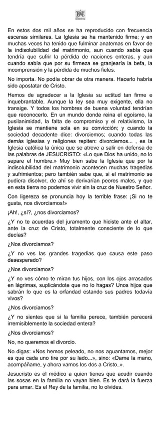 En estos dos mil años se ha reproducido con frecuencia
escenas similares. La Iglesia se ha mantenido firme; y en
muchas veces ha tenido que fulminar anatemas en favor de
la indisolubilidad del matrimonio, aun cuando sabía que
tendría que sufrir la pérdida de naciones enteras, y aun
cuando sabía que por su firmeza se granjearía la befa, la
incomprensión y la pérdida de muchos fieles.
No importa. No podía obrar de otra manera. Hacerlo habría
sido apostatar de Cristo.
Hemos de agradecer a la Iglesia su actitud tan firme e
inquebrantable. Aunque la ley sea muy exigente, ella no
transige. Y todos los hombres de buena voluntad tendrían
que reconocerlo. En un mundo donde reina el egoísmo, la
pusilanimidad, la falta de compromiso y el relativismo, la
Iglesia se mantiene sola en su convicción; y cuando la
sociedad decadente dice: divorciemos; cuando todas las
demás iglesias y religiones repiten: divorciemos... , es la
Iglesia católica la única que se atreve a salir en defensa de
las palabras de JESUCRISTO: «Lo que Dios ha unido, no lo
separe el hombre.» Muy bien sabe la Iglesia que por la
indisolubilidad del matrimonio acontecen muchas tragedias
y sufrimientos; pero también sabe que, si el matrimonio se
pudiera disolver, de ahí se derivarían peores males, y que
en esta tierra no podemos vivir sin la cruz de Nuestro Señor.
Con ligereza se pronuncia hoy la terrible frase: ¡Si no te
gusta, nos divorciamos!»
¡Ah!, ¿sí?, ¿nos divorciamos?
¿Y no te acuerdas del juramento que hiciste ante el altar,
ante la cruz de Cristo, totalmente consciente de lo que
decías?
¿Nos divorciamos?
¿Y no ves las grandes tragedias que causa este paso
desesperado?
¿Nos divorciamos?
¿Y no ves cómo te miran tus hijos, con los ojos arrasados
en lágrimas, suplicándote que no lo hagas? Unos hijos que
sabrán lo que es la orfandad estando sus padres todavía
vivos?
¿Nos divorciamos?
¿Y no sientes que si la familia perece, también perecerá
irremisiblemente la sociedad entera?
¿Nos divorciamos?
No, no queremos el divorcio.
No digas: «Nos hemos peleado, no nos aguantamos, mejor
es que cada uno tire por su lado...», sino: «Dame la mano,
acompáñame, y ahora vamos los dos a Cristo_».
Jesucristo es el médico a quien tienes que acudir cuando
las sosas en la familia no vayan bien. Es te dará la fuerza
para amar. Es el Rey de la familia, no lo olvides.
 