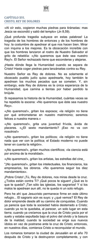 CAPÍTULO XVI.
CRISTO, REY DE DOLORES

«Al oír esto, cogieron muchas piedras para tirárselas: mas
Jesús se escondió y salió del templo» (Jn 8,59).
¡Qué profunda tragedia subyace en estas palabras! La
tragedia de los hombres de entonces y de los hombres de
hoy: la costumbre de apedrear al que nos hacen bien. Mirar
con inquina a los mejores. Es la obcecación increíble con
que los hombres lanzaron al rostro de Nuestro Salvador el
grito de rebeldía: «¡No queremos que éste sea nuestro
Rey!». El Señor rechazado tiene que esconderse y alejarse.
¡Hasta dónde llega la Humanidad cuando se separa de
Cristo! Hasta coger piedras para lanzárselas contra su Rey.
Nuestro Señor es Rey de dolores. No es solamente el
obcecado pueblo judío quiso apedrearle, hoy también le
apedrean los muchos pecados que se cometen. Y, sin
embargo, este Rey de dolores es la única esperanza de la
Humanidad, que camina a tientas por haber perdido la
brújula.
Si repasamos la historia de la Humanidad, cuántas veces se
ha repetido la escena: «No queremos que éste sea nuestro
Rey».
«¡No queremos!», gritan los esposos; «la religión no tiene
por qué entrometerse en nuestro matrimonio; seremos
felices a nuestra manera.»
«¡No queremos!», grita una juventud frívola, ávida de
placeres. «¿El sexto mandamiento? ¡Eso no va con
nosotros!»
«¡No queremos!», gritan los políticos; «la religión no tiene
nada que ver con la política; el Estado moderno no puede
tener en cuenta la religión».
«¡No queremos!», gritan muchos científicos; «la ciencia está
por encima de la moralidad».
«¡No queremos!», gritan los artistas, las estrellas del cine_
"¡No queremos!», gritan los intelectuales, los financieros, los
empresarios, los obreros. «No queremos seguir los diez
mandamientos».
¡Pobre Cristo! ¡Tú, Rey de dolores, nos miras desde la cruz.
¿Todos están contra Ti? ¡Qué pocos te siguen! ¿Qué es lo
que te queda? ¡Tan sólo las iglesias, los sagrarios! Y si los
malos te apedrean aun allí, no te queda ni un solo refugio.
Pero he ahí que Jesucristo permanece firme en este último
refugio... El sagrario aún es suyo; y ¿qué vemos? El Rey de
dolor emprende desde allí su camino de conquistas. Cuando
ya parecía que toda la sociedad había desterrado a Cristo;
cuando ya no le quedaba, al parecer, un solo lugar en esta
tierra; cuando ya creíamos que la cruz de Cristo yacía por el
suelo y estaba sepultada bajo el polvo del olvido y la basura
de la maldad; cuando la sociedad se erige sus nuevos
ídolos en vez de postrarse ante la cruz de Cristo; entonces,
en nuestros días, comienza Cristo a reconquistar el mundo.
Los romanos tomaron la ciudad de Jerusalén en el año 70
después de Cristo y la destruyeron completamente, y con
 