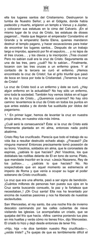 ella los lugares santos del Cristianismo. Destruyeron la
tumba de Nuestro Señor; y en el Gólgota, donde había
padecido y muerto, erigieron un templo a Venus y a Júpiter,
y colocaron sus estatuas en la cima del Calvario. ¡En el
mismo lugar de la cruz de Cristo, las estatuas de dioses
paganos!... Hasta que llegaron el emperador Constantino el
Grande y la emperatriz Santa Elena, quienes mandaron
destruir el templo pagano, y hacer excavaciones para tratar
de encontrar los lugares santos... Después de un trabajo
largo e ímprobo, apareció por fin el sepulcro... , y no lejos de
él tres cruces... , y los clavos y la inscripción. ¡Tres cruces!
Pero no sabían cuál era la cruz de Cristo. Seguramente es
una de las tres, pero ¿cuál? No lo sabían... Finalmente,
tocaron con las tres cruces a un enfermo grave. Y al
contacto de la tercera se curó el enfermo. ¡Hemos
encontrado la cruz de Cristo!, fue el grito triunfal que pasó
de boca en boca por toda la Cristiandad. ¡Tenemos la cruz
de Cristo!
La cruz de Cristo tocó a un enfermo y éste se curó. ¿Hay
algún enfermo en la actualidad? No hay sólo un enfermo,
sino toda la sociedad. También hoy vemos ídolos en el lugar
de la cruz de Cristo... ¿Queremos curarnos? No hay otro
camino: levantemos la cruz de Cristo en todos los puntos en
que antes estaba y de donde fue sustituida por ídolos del
paganismo.
1.° En primer lugar, hemos de levantar la cruz en nuestra
propia alma, en nuestra vida más íntima.
¿Cuál será la consecuencia? Ésta: si la cruz de Cristo está
firmemente plantada en mi alma, entonces nada podrá
abatirme.
Cristo Rey fue crucificado. Parecía que todo el trabajo de su
vida iba a resultar destruido echado abajo. ¿Fracasó? ¡De
ninguna manera! Entonces precisamente tomó posesión de
su trono. Vosotros, soldados sin alma, que le coronasteis de
espinas, ¿sabíais lo que hacíais? ¡No! Vosotros, los que
doblabais las rodillas delante de El en tono de sorna; Pilato,
que mandaste inscribir en la cruz: «Jesús Nazareno, Rey de
los judíos»... , ¿sabíais lo que hacíais? No. No
sospechabais que en aquel momento se estremecía el
imperio de Roma y que venía a ocupar su lugar el poder
soberano de Cristo crucificado.
La cruz que era una afrenta, pasó a ser signo de bendición.
¡Cuántos millones de personas han puesto sus ojos en la
Cruz santa buscando consuelo, la paz y la fortaleza que
necesitaban_! ¡Oh Cruz santa! Ella nos ha levantado por
encima de nuestras pasiones y nos ha liberado de nuestras
esclavitudes.
San Wenceslao, el rey santo, iba una noche fría de invierno
descalzo caminando por las calles cubiertas de nieve
visitando las iglesias. Le acompañaba un criado, que se
quejaba del frío que hacía. «Mira: camina poniendo tus pies
en mis huellas y verás cómo no tienes frío», dijo Wenceslao.
El criado lo hizo y dejó desde entonces de tener frío.
«Hijo, hija —te dice también nuestro Rey crucificado—,
¿estás triste? ¿Te quejas de que es terriblemente difícil el
 