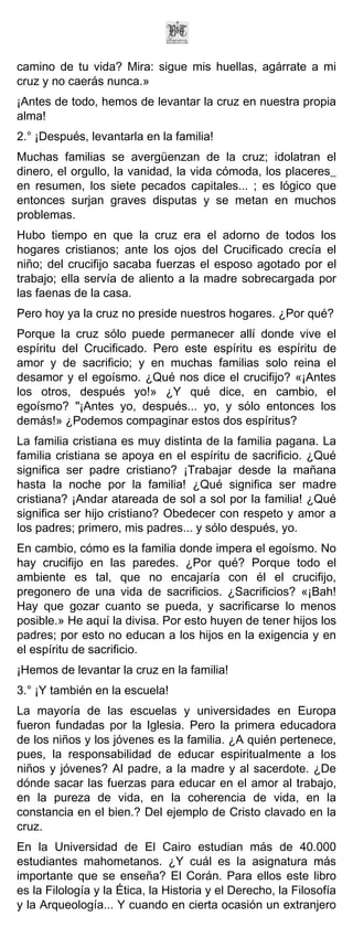 camino de tu vida? Mira: sigue mis huellas, agárrate a mi
cruz y no caerás nunca.»
¡Antes de todo, hemos de levantar la cruz en nuestra propia
alma!
2.° ¡Después, levantarla en la familia!
Muchas familias se avergüenzan de la cruz; idolatran el
dinero, el orgullo, la vanidad, la vida cómoda, los placeres_
en resumen, los siete pecados capitales... ; es lógico que
entonces surjan graves disputas y se metan en muchos
problemas.
Hubo tiempo en que la cruz era el adorno de todos los
hogares cristianos; ante los ojos del Crucificado crecía el
niño; del crucifijo sacaba fuerzas el esposo agotado por el
trabajo; ella servía de aliento a la madre sobrecargada por
las faenas de la casa.
Pero hoy ya la cruz no preside nuestros hogares. ¿Por qué?
Porque la cruz sólo puede permanecer allí donde vive el
espíritu del Crucificado. Pero este espíritu es espíritu de
amor y de sacrificio; y en muchas familias solo reina el
desamor y el egoísmo. ¿Qué nos dice el crucifijo? «¡Antes
los otros, después yo!» ¿Y qué dice, en cambio, el
egoísmo? "¡Antes yo, después... yo, y sólo entonces los
demás!» ¿Podemos compaginar estos dos espíritus?
La familia cristiana es muy distinta de la familia pagana. La
familia cristiana se apoya en el espíritu de sacrificio. ¿Qué
significa ser padre cristiano? ¡Trabajar desde la mañana
hasta la noche por la familia! ¿Qué significa ser madre
cristiana? ¡Andar atareada de sol a sol por la familia! ¿Qué
significa ser hijo cristiano? Obedecer con respeto y amor a
los padres; primero, mis padres... y sólo después, yo.
En cambio, cómo es la familia donde impera el egoísmo. No
hay crucifijo en las paredes. ¿Por qué? Porque todo el
ambiente es tal, que no encajaría con él el crucifijo,
pregonero de una vida de sacrificios. ¿Sacrificios? «¡Bah!
Hay que gozar cuanto se pueda, y sacrificarse lo menos
posible.» He aquí la divisa. Por esto huyen de tener hijos los
padres; por esto no educan a los hijos en la exigencia y en
el espíritu de sacrificio.
¡Hemos de levantar la cruz en la familia!
3.° ¡Y también en la escuela!
La mayoría de las escuelas y universidades en Europa
fueron fundadas por la Iglesia. Pero la primera educadora
de los niños y los jóvenes es la familia. ¿A quién pertenece,
pues, la responsabilidad de educar espiritualmente a los
niños y jóvenes? Al padre, a la madre y al sacerdote. ¿De
dónde sacar las fuerzas para educar en el amor al trabajo,
en la pureza de vida, en la coherencia de vida, en la
constancia en el bien.? Del ejemplo de Cristo clavado en la
cruz.
En la Universidad de El Cairo estudian más de 40.000
estudiantes mahometanos. ¿Y cuál es la asignatura más
importante que se enseña? El Corán. Para ellos este libro
es la Filología y la Ética, la Historia y el Derecho, la Filosofía
y la Arqueología... Y cuando en cierta ocasión un extranjero
 