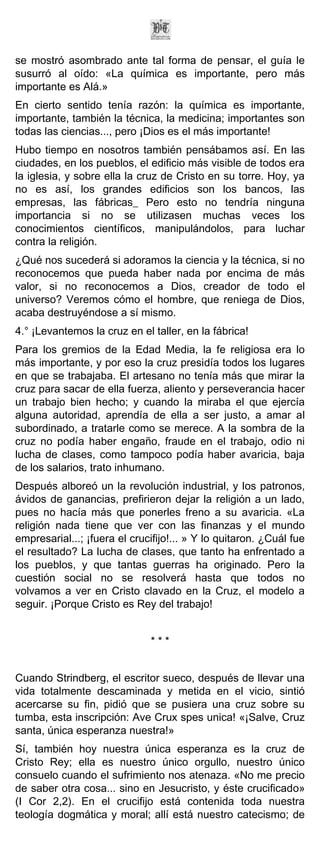 se mostró asombrado ante tal forma de pensar, el guía le
susurró al oído: «La química es importante, pero más
importante es Alá.»
En cierto sentido tenía razón: la química es importante,
importante, también la técnica, la medicina; importantes son
todas las ciencias..., pero ¡Dios es el más importante!
Hubo tiempo en nosotros también pensábamos así. En las
ciudades, en los pueblos, el edificio más visible de todos era
la iglesia, y sobre ella la cruz de Cristo en su torre. Hoy, ya
no es así, los grandes edificios son los bancos, las
empresas, las fábricas_ Pero esto no tendría ninguna
importancia si no se utilizasen muchas veces los
conocimientos científicos, manipulándolos, para luchar
contra la religión.
¿Qué nos sucederá si adoramos la ciencia y la técnica, si no
reconocemos que pueda haber nada por encima de más
valor, si no reconocemos a Dios, creador de todo el
universo? Veremos cómo el hombre, que reniega de Dios,
acaba destruyéndose a sí mismo.
4.° ¡Levantemos la cruz en el taller, en la fábrica!
Para los gremios de la Edad Media, la fe religiosa era lo
más importante, y por eso la cruz presidía todos los lugares
en que se trabajaba. El artesano no tenía más que mirar la
cruz para sacar de ella fuerza, aliento y perseverancia hacer
un trabajo bien hecho; y cuando la miraba el que ejercía
alguna autoridad, aprendía de ella a ser justo, a amar al
subordinado, a tratarle como se merece. A la sombra de la
cruz no podía haber engaño, fraude en el trabajo, odio ni
lucha de clases, como tampoco podía haber avaricia, baja
de los salarios, trato inhumano.
Después alboreó un la revolución industrial, y los patronos,
ávidos de ganancias, prefirieron dejar la religión a un lado,
pues no hacía más que ponerles freno a su avaricia. «La
religión nada tiene que ver con las finanzas y el mundo
empresarial...; ¡fuera el crucifijo!... » Y lo quitaron. ¿Cuál fue
el resultado? La lucha de clases, que tanto ha enfrentado a
los pueblos, y que tantas guerras ha originado. Pero la
cuestión social no se resolverá hasta que todos no
volvamos a ver en Cristo clavado en la Cruz, el modelo a
seguir. ¡Porque Cristo es Rey del trabajo!


                              ***


Cuando Strindberg, el escritor sueco, después de llevar una
vida totalmente descaminada y metida en el vicio, sintió
acercarse su fin, pidió que se pusiera una cruz sobre su
tumba, esta inscripción: Ave Crux spes unica! «¡Salve, Cruz
santa, única esperanza nuestra!»
Sí, también hoy nuestra única esperanza es la cruz de
Cristo Rey; ella es nuestro único orgullo, nuestro único
consuelo cuando el sufrimiento nos atenaza. «No me precio
de saber otra cosa... sino en Jesucristo, y éste crucificado»
(I Cor 2,2). En el crucifijo está contenida toda nuestra
teología dogmática y moral; allí está nuestro catecismo; de
 