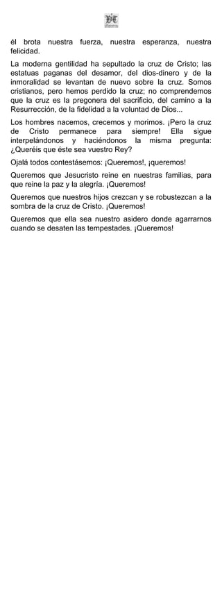 él brota nuestra fuerza, nuestra esperanza, nuestra
felicidad.
La moderna gentilidad ha sepultado la cruz de Cristo; las
estatuas paganas del desamor, del dios-dinero y de la
inmoralidad se levantan de nuevo sobre la cruz. Somos
cristianos, pero hemos perdido la cruz; no comprendemos
que la cruz es la pregonera del sacrificio, del camino a la
Resurrección, de la fidelidad a la voluntad de Dios...
Los hombres nacemos, crecemos y morimos. ¡Pero la cruz
de Cristo permanece para siempre! Ella sigue
interpelándonos y haciéndonos la misma pregunta:
¿Queréis que éste sea vuestro Rey?
Ojalá todos contestásemos: ¡Queremos!, ¡queremos!
Queremos que Jesucristo reine en nuestras familias, para
que reine la paz y la alegría. ¡Queremos!
Queremos que nuestros hijos crezcan y se robustezcan a la
sombra de la cruz de Cristo. ¡Queremos!
Queremos que ella sea nuestro asidero donde agarrarnos
cuando se desaten las tempestades. ¡Queremos!
 