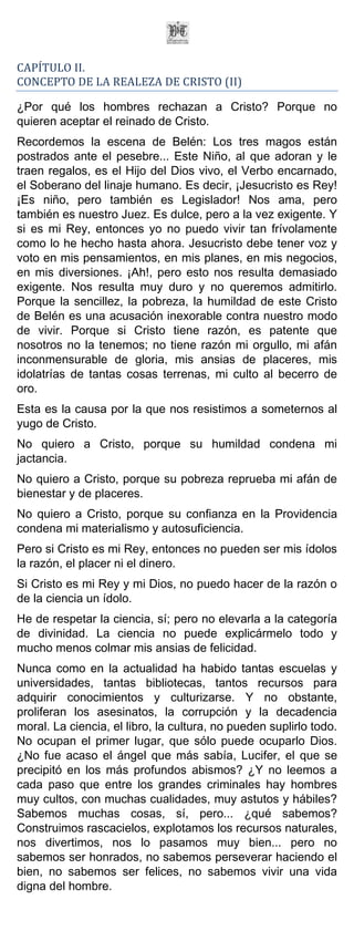 CAPÍTULO II.
CONCEPTO DE LA REALEZA DE CRISTO (II)

¿Por qué los hombres rechazan a Cristo? Porque no
quieren aceptar el reinado de Cristo.
Recordemos la escena de Belén: Los tres magos están
postrados ante el pesebre... Este Niño, al que adoran y le
traen regalos, es el Hijo del Dios vivo, el Verbo encarnado,
el Soberano del linaje humano. Es decir, ¡Jesucristo es Rey!
¡Es niño, pero también es Legislador! Nos ama, pero
también es nuestro Juez. Es dulce, pero a la vez exigente. Y
si es mi Rey, entonces yo no puedo vivir tan frívolamente
como lo he hecho hasta ahora. Jesucristo debe tener voz y
voto en mis pensamientos, en mis planes, en mis negocios,
en mis diversiones. ¡Ah!, pero esto nos resulta demasiado
exigente. Nos resulta muy duro y no queremos admitirlo.
Porque la sencillez, la pobreza, la humildad de este Cristo
de Belén es una acusación inexorable contra nuestro modo
de vivir. Porque si Cristo tiene razón, es patente que
nosotros no la tenemos; no tiene razón mi orgullo, mi afán
inconmensurable de gloria, mis ansias de placeres, mis
idolatrías de tantas cosas terrenas, mi culto al becerro de
oro.
Esta es la causa por la que nos resistimos a someternos al
yugo de Cristo.
No quiero a Cristo, porque su humildad condena mi
jactancia.
No quiero a Cristo, porque su pobreza reprueba mi afán de
bienestar y de placeres.
No quiero a Cristo, porque su confianza en la Providencia
condena mi materialismo y autosuficiencia.
Pero si Cristo es mi Rey, entonces no pueden ser mis ídolos
la razón, el placer ni el dinero.
Si Cristo es mi Rey y mi Dios, no puedo hacer de la razón o
de la ciencia un ídolo.
He de respetar la ciencia, sí; pero no elevarla a la categoría
de divinidad. La ciencia no puede explicármelo todo y
mucho menos colmar mis ansias de felicidad.
Nunca como en la actualidad ha habido tantas escuelas y
universidades, tantas bibliotecas, tantos recursos para
adquirir conocimientos y culturizarse. Y no obstante,
proliferan los asesinatos, la corrupción y la decadencia
moral. La ciencia, el libro, la cultura, no pueden suplirlo todo.
No ocupan el primer lugar, que sólo puede ocuparlo Dios.
¿No fue acaso el ángel que más sabía, Lucifer, el que se
precipitó en los más profundos abismos? ¿Y no leemos a
cada paso que entre los grandes criminales hay hombres
muy cultos, con muchas cualidades, muy astutos y hábiles?
Sabemos muchas cosas, sí, pero... ¿qué sabemos?
Construimos rascacielos, explotamos los recursos naturales,
nos divertimos, nos lo pasamos muy bien... pero no
sabemos ser honrados, no sabemos perseverar haciendo el
bien, no sabemos ser felices, no sabemos vivir una vida
digna del hombre.
 