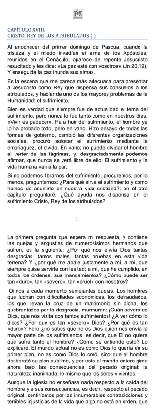CAPÍTULO XVIII.
CRISTO, REY DE LOS ATRIBULADOS (I)

Al anochecer del primer domingo de Pascua, cuando la
tristeza y el miedo invadían el alma de los Apóstoles,
reunidos en el Cenáculo, aparece de repente Jesucristo
resucitado y les dice: «La paz esté con vosotros» (Jn 20,19).
Y enseguida la paz inunda sus almas.
Es la escena que me parece más adecuada para presentar
a Jesucristo como Rey que dispensa sus consuelos a los
atribulados, y hablar de uno de los mayores problemas de la
Humanidad: el sufrimiento.
Bien es verdad que siempre fue de actualidad el tema del
sufrimiento, pero nunca lo fue tanto como en nuestros días.
«Vivir es padecer». Para huir del sufrimiento, el hombre ya
lo ha probado todo, pero en vano. Hizo ensayo de todas las
formas de gobierno, cambió las diferentes organizaciones
sociales, procuró sofocar el sufrimiento mediante la
embriaguez, el olvido. En vano; no puede olvidar el hombre
el verter de las lágrimas, y, desgraciadamente podemos
afirmar, que nunca se verá libre de ello. El sufrimiento y la
vida humana van a la par.
Si no podemos librarnos del sufrimiento, procuremos, por lo
menos, preguntarnos: ¿Para qué sirve el sufrimiento y cómo
hemos de asumirlo en nuestra vida cristiana?; en el otro
capítulo preguntaré: ¿Qué ayuda nos dispensa en el
sufrimiento Cristo, Rey de los atribulados?


                              I.


La primera pregunta que espera mi respuesta, y contiene
las quejas y angustias de numerosísimos hermanos que
sufren, es la siguiente: ¿Por qué nos envía Dios tantas
desgracias, tantos males, tantas pruebas en esta vida
terrena? Y ¿por qué me abate justamente a mí, a mí, que
siempre quise servirle con lealtad; a mí, que he cumplido, en
todos los órdenes, sus mandamientos? ¿Cómo puede ser
tan «duro», tan «severo», tan «cruel» con nosotros?
 Oímos a cada momento semejantes quejas. Los hombres
que luchan con dificultades económicas, los defraudados,
los que llevan la cruz de un matrimonio sin dicha, los
quebrantados por la desgracia, murmuran: ¡Cuán severo es
Dios, que nos visita con tantos sufrimientos! ¿A ver cómo lo
dices? ¿Por qué es tan «severo» Dios? ¿Por qué es tan
«duro»? Pero ¿no sabes que no es Dios quien nos envía la
mayor parte de los sufrimientos, es decir, que El no quiere
que sufra tanto el hombre? ¿Cómo se entiende esto? Lo
explicaré. El mundo actual no es como Dios lo quería en su
primer plan, no es como Dios lo creó, sino que el hombre
desbarató su plan sublime, y por esto el mundo entero gime
ahora bajo las consecuencias del pecado original: la
naturaleza inanimada, lo mismo que los seres vivientes.
Aunque la Iglesia no enseñase nada respecto a la caída del
hombre y a sus consecuencias, es decir, respecto al pecado
original, sentiríamos por las innumerables contradicciones y
terribles injusticias de la vida que algo no está en orden, que
 