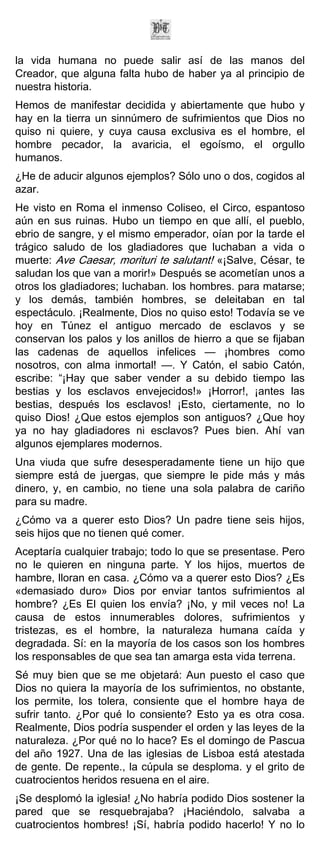 la vida humana no puede salir así de las manos del
Creador, que alguna falta hubo de haber ya al principio de
nuestra historia.
Hemos de manifestar decidida y abiertamente que hubo y
hay en la tierra un sinnúmero de sufrimientos que Dios no
quiso ni quiere, y cuya causa exclusiva es el hombre, el
hombre pecador, la avaricia, el egoísmo, el orgullo
humanos.
¿He de aducir algunos ejemplos? Sólo uno o dos, cogidos al
azar.
He visto en Roma el inmenso Coliseo, el Circo, espantoso
aún en sus ruinas. Hubo un tiempo en que allí, el pueblo,
ebrio de sangre, y el mismo emperador, oían por la tarde el
trágico saludo de los gladiadores que luchaban a vida o
muerte: Ave Caesar, morituri te salutant! «¡Salve, César, te
saludan los que van a morir!» Después se acometían unos a
otros los gladiadores; luchaban. los hombres. para matarse;
y los demás, también hombres, se deleitaban en tal
espectáculo. ¡Realmente, Dios no quiso esto! Todavía se ve
hoy en Túnez el antiguo mercado de esclavos y se
conservan los palos y los anillos de hierro a que se fijaban
las cadenas de aquellos infelices — ¡hombres como
nosotros, con alma inmortal! —. Y Catón, el sabio Catón,
escribe: “¡Hay que saber vender a su debido tiempo las
bestias y los esclavos envejecidos!» ¡Horror!, ¡antes las
bestias, después los esclavos! ¡Esto, ciertamente, no lo
quiso Dios! ¿Que estos ejemplos son antiguos? ¿Que hoy
ya no hay gladiadores ni esclavos? Pues bien. Ahí van
algunos ejemplares modernos.
Una viuda que sufre desesperadamente tiene un hijo que
siempre está de juergas, que siempre le pide más y más
dinero, y, en cambio, no tiene una sola palabra de cariño
para su madre.
¿Cómo va a querer esto Dios? Un padre tiene seis hijos,
seis hijos que no tienen qué comer.
Aceptaría cualquier trabajo; todo lo que se presentase. Pero
no le quieren en ninguna parte. Y los hijos, muertos de
hambre, lloran en casa. ¿Cómo va a querer esto Dios? ¿Es
«demasiado duro» Dios por enviar tantos sufrimientos al
hombre? ¿Es El quien los envía? ¡No, y mil veces no! La
causa de estos innumerables dolores, sufrimientos y
tristezas, es el hombre, la naturaleza humana caída y
degradada. Sí: en la mayoría de los casos son los hombres
los responsables de que sea tan amarga esta vida terrena.
Sé muy bien que se me objetará: Aun puesto el caso que
Dios no quiera la mayoría de los sufrimientos, no obstante,
los permite, los tolera, consiente que el hombre haya de
sufrir tanto. ¿Por qué lo consiente? Esto ya es otra cosa.
Realmente, Dios podría suspender el orden y las leyes de la
naturaleza. ¿Por qué no lo hace? Es el domingo de Pascua
del año 1927. Una de las iglesias de Lisboa está atestada
de gente. De repente., la cúpula se desploma. y el grito de
cuatrocientos heridos resuena en el aire.
¡Se desplomó la iglesia! ¿No habría podido Dios sostener la
pared que se resquebrajaba? ¡Haciéndolo, salvaba a
cuatrocientos hombres! ¡Sí, habría podido hacerlo! Y no lo
 