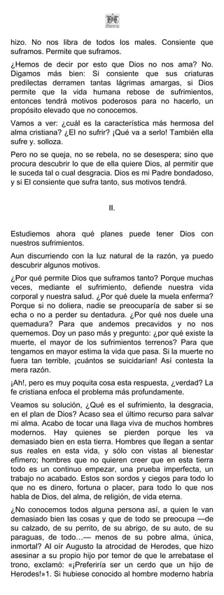 hizo. No nos libra de todos los males. Consiente que
suframos. Permite que suframos.
¿Hemos de decir por esto que Dios no nos ama? No.
Digamos más bien: Si consiente que sus criaturas
predilectas derramen tantas lágrimas amargas, si Dios
permite que la vida humana rebose de sufrimientos,
entonces tendrá motivos poderosos para no hacerlo, un
propósito elevado que no conocemos.
Vamos a ver: ¿cuál es la característica más hermosa del
alma cristiana? ¿El no sufrir? ¡Qué va a serlo! También ella
sufre y. solloza.
Pero no se queja, no se rebela, no se desespera; sino que
procura descubrir lo que de ella quiere Dios, al permitir que
le suceda tal o cual desgracia. Dios es mi Padre bondadoso,
y si El consiente que sufra tanto, sus motivos tendrá.


                             II.


Estudiemos ahora qué planes puede tener Dios con
nuestros sufrimientos.
Aun discurriendo con la luz natural de la razón, ya puedo
descubrir algunos motivos.
¿Por qué permite Dios que suframos tanto? Porque muchas
veces, mediante el sufrimiento, defiende nuestra vida
corporal y nuestra salud. ¿Por qué duele la muela enferma?
Porque si no doliera, nadie se preocuparía de saber si se
echa o no a perder su dentadura. ¿Por qué nos duele una
quemadura? Para que andemos precavidos y no nos
quememos. Doy un paso más y pregunto: ¿por qué existe la
muerte, el mayor de los sufrimientos terrenos? Para que
tengamos en mayor estima la vida que pasa. Si la muerte no
fuera tan terrible, ¡cuántos se suicidarían! Así contesta la
mera razón.
¡Ah!, pero es muy poquita cosa esta respuesta, ¿verdad? La
fe cristiana enfoca el problema más profundamente.
Veamos su solución, ¿Qué es el sufrimiento, la desgracia,
en el plan de Dios? Acaso sea el último recurso para salvar
mi alma. Acabo de tocar una llaga viva de muchos hombres
modernos. Hay quienes se pierden porque les va
demasiado bien en esta tierra. Hombres que llegan a sentar
sus reales en esta vida, y sólo con vistas al bienestar
efímero; hombres que no quieren creer que en esta tierra
todo es un continuo empezar, una prueba imperfecta, un
trabajo no acabado. Estos son sordos y ciegos para todo lo
que no es dinero, fortuna o placer, para todo lo que nos
habla de Dios, del alma, de religión, de vida eterna.
¿No conocemos todos alguna persona así, a quien le van
demasiado bien las cosas y que de todo se preocupa —de
su calzado, de su perrito, de su abrigo, de su auto, de su
paraguas, de todo…— menos de su pobre alma, única,
inmortal? Al oír Augusto la atrocidad de Herodes, que hizo
asesinar a su propio hijo por temor de que le arrebatase el
trono, exclamó: «¡Preferiría ser un cerdo que un hijo de
Herodes!»1. Si hubiese conocido al hombre moderno habría
 