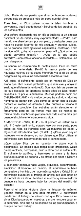 dicho: Preferiría ser perrito que alma del hombre moderno,
porque éste se preocupa más del perro que del alma.
Pues bien, si Dios quiere mover a tales hombres a
convertirse, ¿qué puede hacer? Servirse de las pruebas, de
los sufrimientos.
Una señora distinguida fue un día a quejarse a un director
espiritual, ya de edad y muy experimentado: —Padre, este
mundo me absorbe casi por completo, y cualquier cosa que
haga no puedo librarme de mis antiguas y grandes culpas.
Lo he probado todo: ejercicios espirituales, confesión. Todo
ha sido inútil. ¿Hay aún salvación para mí? ¿Qué es lo que
puede salvarme todavía? —.¿Qué es lo que puede
salvarla? —contestó el anciano sacerdote—. Solamente una
gran desgracia.
La señora no comprendió la contestación. Pero no tardó
mucho en entenderla. Perdió la mayor parte de sus
riquezas; muchos de los suyos murieron, y a la luz de tantas
desgracias aquella alma descarriada encontró a Dios.
Así, pues, el sufrimiento puede ser en manos de Dios un
arado que abre surcos profundos, que remueve y afloja el
suelo que el bienestar endureció. Son muchísimas personas
los que después de apartarse largos años de Dios, fueron
llevados a El por el sufrimiento. Muchos podrían decir con
CHATEAUBRIAND «He creído porque he sufrido». Muchos
hombres se portan con Dios como se portan con la estufa:
durante el invierno se arriman a ella, durante el verano la
olvidan por completo. Las estrellas están siempre en el
firmamento pero no las vemos más que de noche; del
mismo modo, muchos no piensan en la vida eterna más que
cuando el sufrimiento irrumpe en su vida.
1 MACROBIO (Satis., II. 41) es el primero en referir en el
año 410 este testimonio, sospechoso por otra parte; pues
todos los hijos de Herodes eran ya mayores de edad, y
algunos de ellos tenían hijos. (N. del E.) «¡Pero yo no soy un
incrédulo —me dices—; yo no pienso que Dios utilizar el
sufrimiento para hacerme andar por el camino recto.
¿Qué quiere Dios de mí cuando me abate con la
desgracia?» Es posible que tenga otros propósitos. Quizá
quiera moldear, hermosear, pulir tu alma con el sufrimiento.
El sufrimiento purifica, y hermosea al alma y la hace
profunda cuando se soporta y se ofrece por amor a Dios y a
los pecadores.
El bienestar continuo hace vulgar, orgulloso, desenfrenado,
ambicioso al hombre; en cambio, el sufrimiento le hace
compasivo y humilde., ¡le hace más parecido a Cristo! Sí: el
sufrimiento puede ser el trabajo de artista que Dios hace en
el mármol de mi alma. También el mármol quisiera sollozar
cuando se hace pedazos bajo los golpes del martillo del
escultor.
Pero si el artista «tratara bien» al bloque de mármol,
¿podría formar de él una obra maestra? El sufrimiento
puede ser el trabajo de minero con que Dios cava en mi
alma. Dios busca oro en nosotros; y el oro no suele yacer en
la superficie, sino que ha de sacarse de las profundidades, a
trueque de duro trabajo.
 