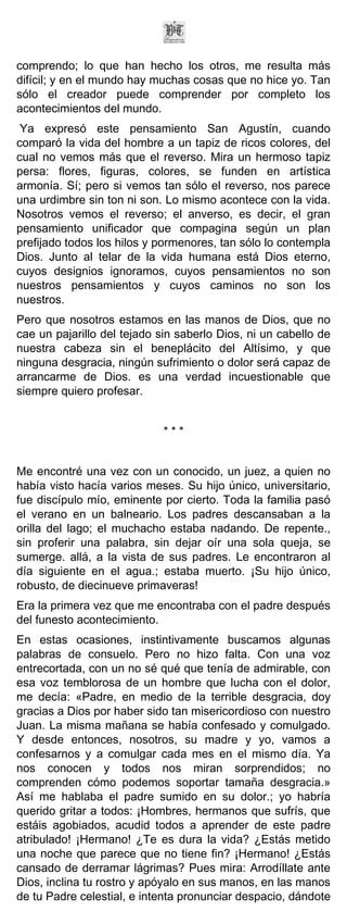 comprendo; lo que han hecho los otros, me resulta más
difícil; y en el mundo hay muchas cosas que no hice yo. Tan
sólo el creador puede comprender por completo los
acontecimientos del mundo.
 Ya expresó este pensamiento San Agustín, cuando
comparó la vida del hombre a un tapiz de ricos colores, del
cual no vemos más que el reverso. Mira un hermoso tapiz
persa: flores, figuras, colores, se funden en artística
armonía. Sí; pero si vemos tan sólo el reverso, nos parece
una urdimbre sin ton ni son. Lo mismo acontece con la vida.
Nosotros vemos el reverso; el anverso, es decir, el gran
pensamiento unificador que compagina según un plan
prefijado todos los hilos y pormenores, tan sólo lo contempla
Dios. Junto al telar de la vida humana está Dios eterno,
cuyos designios ignoramos, cuyos pensamientos no son
nuestros pensamientos y cuyos caminos no son los
nuestros.
Pero que nosotros estamos en las manos de Dios, que no
cae un pajarillo del tejado sin saberlo Dios, ni un cabello de
nuestra cabeza sin el beneplácito del Altísimo, y que
ninguna desgracia, ningún sufrimiento o dolor será capaz de
arrancarme de Dios. es una verdad incuestionable que
siempre quiero profesar.


                             ***


Me encontré una vez con un conocido, un juez, a quien no
había visto hacía varios meses. Su hijo único, universitario,
fue discípulo mío, eminente por cierto. Toda la familia pasó
el verano en un balneario. Los padres descansaban a la
orilla del lago; el muchacho estaba nadando. De repente.,
sin proferir una palabra, sin dejar oír una sola queja, se
sumerge. allá, a la vista de sus padres. Le encontraron al
día siguiente en el agua.; estaba muerto. ¡Su hijo único,
robusto, de diecinueve primaveras!
Era la primera vez que me encontraba con el padre después
del funesto acontecimiento.
En estas ocasiones, instintivamente buscamos algunas
palabras de consuelo. Pero no hizo falta. Con una voz
entrecortada, con un no sé qué que tenía de admirable, con
esa voz temblorosa de un hombre que lucha con el dolor,
me decía: «Padre, en medio de la terrible desgracia, doy
gracias a Dios por haber sido tan misericordioso con nuestro
Juan. La misma mañana se había confesado y comulgado.
Y desde entonces, nosotros, su madre y yo, vamos a
confesarnos y a comulgar cada mes en el mismo día. Ya
nos conocen y todos nos miran sorprendidos; no
comprenden cómo podemos soportar tamaña desgracia.»
Así me hablaba el padre sumido en su dolor.; yo habría
querido gritar a todos: ¡Hombres, hermanos que sufrís, que
estáis agobiados, acudid todos a aprender de este padre
atribulado! ¡Hermano! ¿Te es dura la vida? ¿Estás metido
una noche que parece que no tiene fin? ¡Hermano! ¿Estás
cansado de derramar lágrimas? Pues mira: Arrodíllate ante
Dios, inclina tu rostro y apóyalo en sus manos, en las manos
de tu Padre celestial, e intenta pronunciar despacio, dándote
 