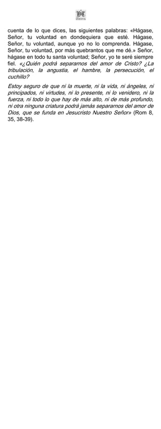 cuenta de lo que dices, las siguientes palabras: «Hágase,
Señor, tu voluntad en dondequiera que esté. Hágase,
Señor, tu voluntad, aunque yo no lo comprenda. Hágase,
Señor, tu voluntad, por más quebrantos que me dé.» Señor,
hágase en todo tu santa voluntad; Señor, yo te seré siempre
fiel. «¿Quién podrá separarnos del amor de Cristo? ¿La
tribulación, la angustia, el hambre, la persecución, el
cuchillo?
Estoy seguro de que ni la muerte, ni la vida, ni ángeles, ni
principados, ni virtudes, ni lo presente, ni lo venidero, ni la
fuerza, ni todo lo que hay de más alto, ni de más profundo,
ni otra ninguna criatura podrá jamás separarnos del amor de
Dios, que se funda en Jesucristo Nuestro Señor» (Rom 8,
35, 38-39).
 