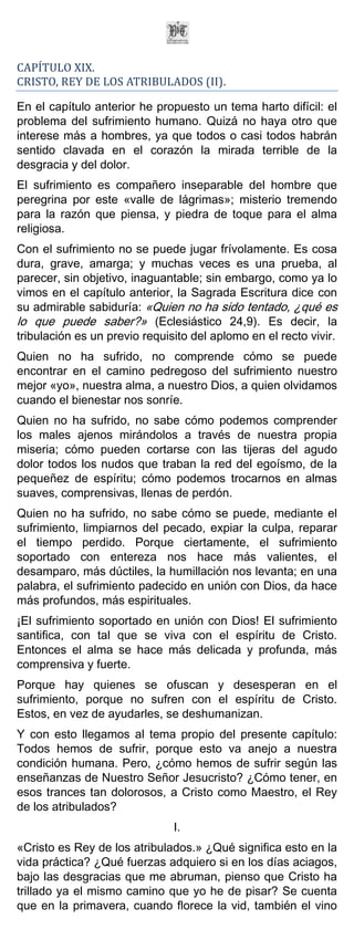 CAPÍTULO XIX.
CRISTO, REY DE LOS ATRIBULADOS (II).

En el capítulo anterior he propuesto un tema harto difícil: el
problema del sufrimiento humano. Quizá no haya otro que
interese más a hombres, ya que todos o casi todos habrán
sentido clavada en el corazón la mirada terrible de la
desgracia y del dolor.
El sufrimiento es compañero inseparable del hombre que
peregrina por este «valle de lágrimas»; misterio tremendo
para la razón que piensa, y piedra de toque para el alma
religiosa.
Con el sufrimiento no se puede jugar frívolamente. Es cosa
dura, grave, amarga; y muchas veces es una prueba, al
parecer, sin objetivo, inaguantable; sin embargo, como ya lo
vimos en el capítulo anterior, la Sagrada Escritura dice con
su admirable sabiduría: «Quien no ha sido tentado, ¿qué es
lo que puede saber?» (Eclesiástico 24,9). Es decir, la
tribulación es un previo requisito del aplomo en el recto vivir.
Quien no ha sufrido, no comprende cómo se puede
encontrar en el camino pedregoso del sufrimiento nuestro
mejor «yo», nuestra alma, a nuestro Dios, a quien olvidamos
cuando el bienestar nos sonríe.
Quien no ha sufrido, no sabe cómo podemos comprender
los males ajenos mirándolos a través de nuestra propia
miseria; cómo pueden cortarse con las tijeras del agudo
dolor todos los nudos que traban la red del egoísmo, de la
pequeñez de espíritu; cómo podemos trocarnos en almas
suaves, comprensivas, llenas de perdón.
Quien no ha sufrido, no sabe cómo se puede, mediante el
sufrimiento, limpiarnos del pecado, expiar la culpa, reparar
el tiempo perdido. Porque ciertamente, el sufrimiento
soportado con entereza nos hace más valientes, el
desamparo, más dúctiles, la humillación nos levanta; en una
palabra, el sufrimiento padecido en unión con Dios, da hace
más profundos, más espirituales.
¡El sufrimiento soportado en unión con Dios! El sufrimiento
santifica, con tal que se viva con el espíritu de Cristo.
Entonces el alma se hace más delicada y profunda, más
comprensiva y fuerte.
Porque hay quienes se ofuscan y desesperan en el
sufrimiento, porque no sufren con el espíritu de Cristo.
Estos, en vez de ayudarles, se deshumanizan.
Y con esto llegamos al tema propio del presente capítulo:
Todos hemos de sufrir, porque esto va anejo a nuestra
condición humana. Pero, ¿cómo hemos de sufrir según las
enseñanzas de Nuestro Señor Jesucristo? ¿Cómo tener, en
esos trances tan dolorosos, a Cristo como Maestro, el Rey
de los atribulados?
                               I.
«Cristo es Rey de los atribulados.» ¿Qué significa esto en la
vida práctica? ¿Qué fuerzas adquiero si en los días aciagos,
bajo las desgracias que me abruman, pienso que Cristo ha
trillado ya el mismo camino que yo he de pisar? Se cuenta
que en la primavera, cuando florece la vid, también el vino
 