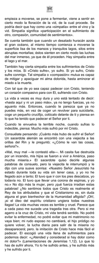 empieza a moverse, se pone a fermentar, viene a sentir en
cierto modo la floración de la vid, de la cual procede. Se
podría decir que hay como una «simpatía» entre el vino y la
vid. Simpatía significa «participación en el sufrimiento de
otro, compasión, comunidad de sentimientos».
Se cuenta también que cuando un desatado huracán azota
el gran océano, al mismo tiempo comienza a moverse la
superficie lisa de los mansos y tranquilos lagos, sitos entre
abruptas montañas; éstos sienten en cierto modo las luchas
del mar inmenso, ya que de él proceden. Hay simpatía entre
el lago y el mar.
También hay cierta simpatía entre los sufrimientos de Cristo
y los míos. Si «Cristo sufre», yo sufro. Si yo sufro, Cristo
sufre conmigo. Tal simpatía o «compasión» mutua es capaz
de mitigar y apaciguar mi alma dolorida, hasta aminorar el
miedo a la muerte.
Con tal que de yo sea capaz padecer con Cristo, teniendo
un corazón compasivo para con El, sufriendo con Cristo.
La vida a veces es muy dura y uno está tentado de decir:
«hasta aquí y ni un paso más», ya no tengo fuerzas, ya no
aguanto más. Entonces, cuando te parezca que ya no
puedes más, en vez de coger un revolver para suicidarte,
coge un pequeño crucifijo, colócalo delante de ti y piensa en
lo que ha tenido que padecer el Señor por ti.
Cuando te envuelva la terrible noche, cuando sufras lo
indecible, piensa: Mucho más sufrió por mí Cristo.
Consuélate pensando: ¡Cuánto más hubo de sufrir el Señor!
Un sacerdote alemán se encontró con una viejecita a las
orillas del Rin y le preguntó; «¿Cómo le van las cosas,
señora?».
«Mal, muy mal —le contestó ella—. Mi casita fue destruida
por un incendio, mis hijos se fueron a vivir a América, paso
mucha miseria.» El sacerdote quiso decirle algunas
palabras de consuelo, pero la viejecita le interrumpió y le
dijo con una suave sonrisa: «Nuestro Señor Jesucristo ha
estado durante toda su vida sin tener casa, y yo no he
llegado aún a tanto; El tuvo que ir con los pies descalzos, yo
todavía no. El tuvo que llevar una corona de espinas, y yo
no.» No dijo más la mujer, pero ¡qué fuerza irradian estas
palabras! ¿No sentimos todos que Cristo es realmente el
Rey de los atribulados y que el Cristianismo es, sin duda
alguna el gran bienhechor de la Humanidad afligida? ¡Oh!,
¡si el óleo del espíritu cristiano ungiera todas nuestras
llagas! La vida muchas veces es terrible y cruel. Parece que
a cada paso me sucede una tragedia tras otra. Pero si me
agarro a la cruz de Cristo, mi vida tendrá sentido. No podré
evitar la enfermedad, no podré evitar que mi matrimonio no
vaya bien; mi rudo esposo no cambiará, el hijo pródigo no
quiere volver, la lucha diaria para salir de la miseria no
desaparecerá; pero. la imitación de Cristo hace más fácil el
padecer. El escogió una vida llena de sufrimientos para
podernos decir: «¿Atended y considerad si hay dolor como
mi dolor?» (Lamentaciones de Jeremiías 1,12). Lo que tú
has de sufrir ahora, Yo lo he sufrido antes, y he sufrido más
y he sufrido por ti.
 