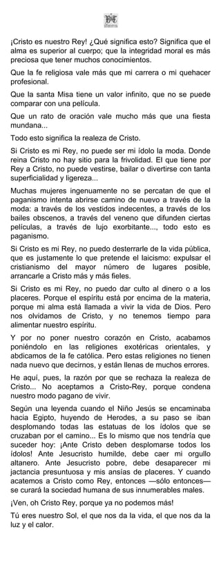 ¡Cristo es nuestro Rey! ¿Qué significa esto? Significa que el
alma es superior al cuerpo; que la integridad moral es más
preciosa que tener muchos conocimientos.
Que la fe religiosa vale más que mi carrera o mi quehacer
profesional.
Que la santa Misa tiene un valor infinito, que no se puede
comparar con una película.
Que un rato de oración vale mucho más que una fiesta
mundana...
Todo esto significa la realeza de Cristo.
Si Cristo es mi Rey, no puede ser mi ídolo la moda. Donde
reina Cristo no hay sitio para la frivolidad. El que tiene por
Rey a Cristo, no puede vestirse, bailar o divertirse con tanta
superficialidad y ligereza...
Muchas mujeres ingenuamente no se percatan de que el
paganismo intenta abrirse camino de nuevo a través de la
moda: a través de los vestidos indecentes, a través de los
bailes obscenos, a través del veneno que difunden ciertas
películas, a través de lujo exorbitante..., todo esto es
paganismo.
Si Cristo es mi Rey, no puedo desterrarle de la vida pública,
que es justamente lo que pretende el laicismo: expulsar el
cristianismo del mayor número de lugares posible,
arrancarle a Cristo más y más fieles.
Si Cristo es mi Rey, no puedo dar culto al dinero o a los
placeres. Porque el espíritu está por encima de la materia,
porque mi alma está llamada a vivir la vida de Dios. Pero
nos olvidamos de Cristo, y no tenemos tiempo para
alimentar nuestro espíritu.
Y por no poner nuestro corazón en Cristo, acabamos
poniéndolo en las religiones exotéricas orientales, y
abdicamos de la fe católica. Pero estas religiones no tienen
nada nuevo que decirnos, y están llenas de muchos errores.
He aquí, pues, la razón por que se rechaza la realeza de
Cristo... No aceptamos a Cristo-Rey, porque condena
nuestro modo pagano de vivir.
Según una leyenda cuando el Niño Jesús se encaminaba
hacia Egipto, huyendo de Herodes, a su paso se iban
desplomando todas las estatuas de los ídolos que se
cruzaban por el camino... Es lo mismo que nos tendría que
suceder hoy: ¡Ante Cristo deben desplomarse todos los
ídolos! Ante Jesucristo humilde, debe caer mi orgullo
altanero. Ante Jesucristo pobre, debe desaparecer mi
jactancia presuntuosa y mis ansías de placeres. Y cuando
acatemos a Cristo como Rey, entonces —sólo entonces—
se curará la sociedad humana de sus innumerables males.
¡Ven, oh Cristo Rey, porque ya no podemos más!
Tú eres nuestro Sol, el que nos da la vida, el que nos da la
luz y el calor.
 