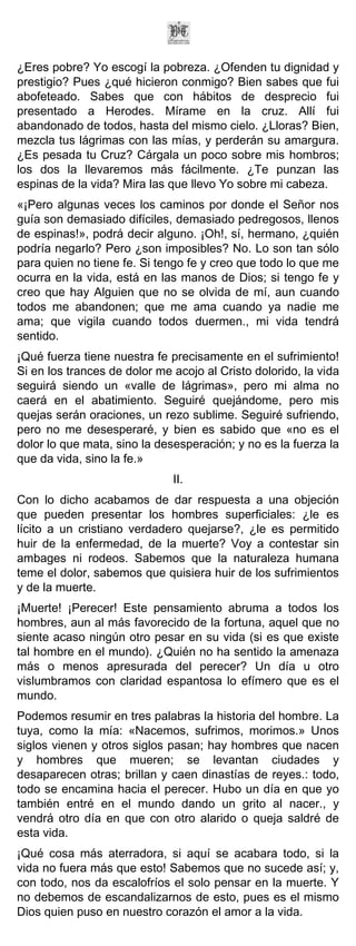 ¿Eres pobre? Yo escogí la pobreza. ¿Ofenden tu dignidad y
prestigio? Pues ¿qué hicieron conmigo? Bien sabes que fui
abofeteado. Sabes que con hábitos de desprecio fui
presentado a Herodes. Mírame en la cruz. Allí fui
abandonado de todos, hasta del mismo cielo. ¿Lloras? Bien,
mezcla tus lágrimas con las mías, y perderán su amargura.
¿Es pesada tu Cruz? Cárgala un poco sobre mis hombros;
los dos la llevaremos más fácilmente. ¿Te punzan las
espinas de la vida? Mira las que llevo Yo sobre mi cabeza.
«¡Pero algunas veces los caminos por donde el Señor nos
guía son demasiado difíciles, demasiado pedregosos, llenos
de espinas!», podrá decir alguno. ¡Oh!, sí, hermano, ¿quién
podría negarlo? Pero ¿son imposibles? No. Lo son tan sólo
para quien no tiene fe. Si tengo fe y creo que todo lo que me
ocurra en la vida, está en las manos de Dios; si tengo fe y
creo que hay Alguien que no se olvida de mí, aun cuando
todos me abandonen; que me ama cuando ya nadie me
ama; que vigila cuando todos duermen., mi vida tendrá
sentido.
¡Qué fuerza tiene nuestra fe precisamente en el sufrimiento!
Si en los trances de dolor me acojo al Cristo dolorido, la vida
seguirá siendo un «valle de lágrimas», pero mi alma no
caerá en el abatimiento. Seguiré quejándome, pero mis
quejas serán oraciones, un rezo sublime. Seguiré sufriendo,
pero no me desesperaré, y bien es sabido que «no es el
dolor lo que mata, sino la desesperación; y no es la fuerza la
que da vida, sino la fe.»
                              II.
Con lo dicho acabamos de dar respuesta a una objeción
que pueden presentar los hombres superficiales: ¿le es
lícito a un cristiano verdadero quejarse?, ¿le es permitido
huir de la enfermedad, de la muerte? Voy a contestar sin
ambages ni rodeos. Sabemos que la naturaleza humana
teme el dolor, sabemos que quisiera huir de los sufrimientos
y de la muerte.
¡Muerte! ¡Perecer! Este pensamiento abruma a todos los
hombres, aun al más favorecido de la fortuna, aquel que no
siente acaso ningún otro pesar en su vida (si es que existe
tal hombre en el mundo). ¿Quién no ha sentido la amenaza
más o menos apresurada del perecer? Un día u otro
vislumbramos con claridad espantosa lo efímero que es el
mundo.
Podemos resumir en tres palabras la historia del hombre. La
tuya, como la mía: «Nacemos, sufrimos, morimos.» Unos
siglos vienen y otros siglos pasan; hay hombres que nacen
y hombres que mueren; se levantan ciudades y
desaparecen otras; brillan y caen dinastías de reyes.: todo,
todo se encamina hacia el perecer. Hubo un día en que yo
también entré en el mundo dando un grito al nacer., y
vendrá otro día en que con otro alarido o queja saldré de
esta vida.
¡Qué cosa más aterradora, si aquí se acabara todo, si la
vida no fuera más que esto! Sabemos que no sucede así; y,
con todo, nos da escalofríos el solo pensar en la muerte. Y
no debemos de escandalizarnos de esto, pues es el mismo
Dios quien puso en nuestro corazón el amor a la vida.
 