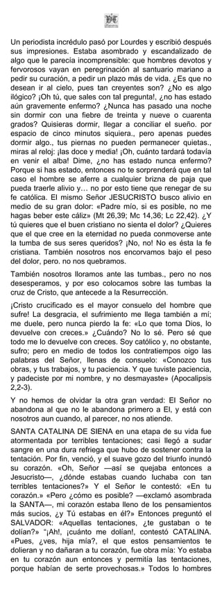 Un periodista incrédulo pasó por Lourdes y escribió después
sus impresiones. Estaba asombrado y escandalizado de
algo que le parecía incomprensible: que hombres devotos y
fervorosos vayan en peregrinación al santuario mariano a
pedir su curación, a pedir un plazo más de vida. ¿Es que no
desean ir al cielo, pues tan creyentes son? ¿No es algo
ilógico? ¡Oh tú, que sales con tal pregunta!, ¿no has estado
aún gravemente enfermo? ¿Nunca has pasado una noche
sin dormir con una fiebre de treinta y nueve o cuarenta
grados? Quisieras dormir, llegar a conciliar el sueño. por
espacio de cinco minutos siquiera., pero apenas puedes
dormir algo., tus piernas no pueden permanecer quietas.,
miras al reloj: ¡las doce y media! ¡Oh, cuánto tardará todavía
en venir el alba! Dime, ¿no has estado nunca enfermo?
Porque si has estado, entonces no te sorprenderá que en tal
caso el hombre se aferre a cualquier brizna de paja que
pueda traerle alivio y… no por esto tiene que renegar de su
fe católica. El mismo Señor JESUCRISTO busco alivio en
medio de su gran dolor: «Padre mío, si es posible, no me
hagas beber este cáliz» (Mt 26,39; Mc 14,36; Lc 22,42). ¿Y
tú quieres que el buen cristiano no sienta el dolor? ¿Quieres
que el que cree en la eternidad no pueda conmoverse ante
la tumba de sus seres queridos? ¡No, no! No es ésta la fe
cristiana. También nosotros nos encorvamos bajo el peso
del dolor, pero. no nos quebramos.
También nosotros lloramos ante las tumbas., pero no nos
desesperamos, y por eso colocamos sobre las tumbas la
cruz de Cristo, que antecede a la Resurrección.
¡Cristo crucificado es el mayor consuelo del hombre que
sufre! La desgracia, el sufrimiento me llega también a mí;
me duele, pero nunca pierdo la fe: «Lo que toma Dios, lo
devuelve con creces.» ¿Cuándo? No lo sé. Pero sé que
todo me lo devuelve con creces. Soy católico y, no obstante,
sufro; pero en medio de todos los contratiempos oigo las
palabras del Señor, llenas de consuelo: «Conozco tus
obras, y tus trabajos, y tu paciencia. Y que tuviste paciencia,
y padeciste por mi nombre, y no desmayaste» (Apocalipsis
2,2-3).
Y no hemos de olvidar la otra gran verdad: El Señor no
abandona al que no le abandona primero a El, y está con
nosotros aun cuando, al parecer, no nos atiende.
SANTA CATALINA DE SIENA en una etapa de su vida fue
atormentada por terribles tentaciones; casi llegó a sudar
sangre en una dura refriega que hubo de sostener contra la
tentación. Por fin, venció, y el suave gozo del triunfo inundó
su corazón. «Oh, Señor —así se quejaba entonces a
Jesucristo—, ¿dónde estabas cuando luchaba con tan
terribles tentaciones?» Y el Señor le contestó: «En tu
corazón.» «Pero ¿cómo es posible? —exclamó asombrada
la SANTA—, mi corazón estaba lleno de los pensamientos
más sucios, ¿y Tú estabas en él?» Entonces preguntó el
SALVADOR: «Aquellas tentaciones, ¿te gustaban o te
dolían?» “¡Ah!, ¡cuánto me dolían!, contestó CATALINA.
«Pues, ¿ves, hija mía?, el que estos pensamientos te
dolieran y no dañaran a tu corazón, fue obra mía: Yo estaba
en tu corazón aun entonces y permitía las tentaciones,
porque habían de serte provechosas.» Todos lo hombres
 
