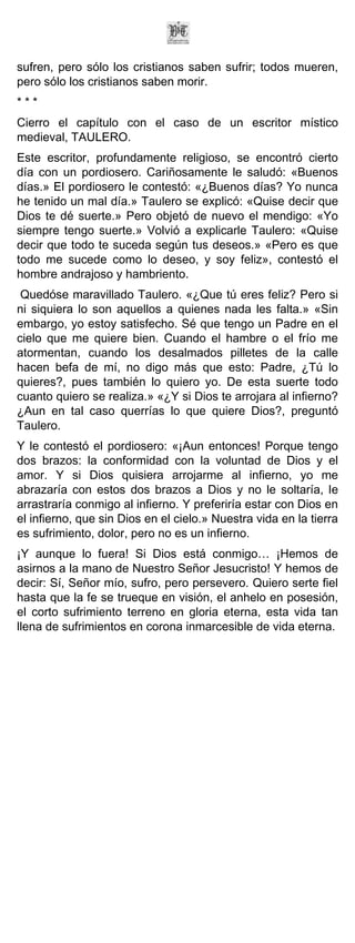 sufren, pero sólo los cristianos saben sufrir; todos mueren,
pero sólo los cristianos saben morir.
***
Cierro el capítulo con el caso de un escritor místico
medieval, TAULERO.
Este escritor, profundamente religioso, se encontró cierto
día con un pordiosero. Cariñosamente le saludó: «Buenos
días.» El pordiosero le contestó: «¿Buenos días? Yo nunca
he tenido un mal día.» Taulero se explicó: «Quise decir que
Dios te dé suerte.» Pero objetó de nuevo el mendigo: «Yo
siempre tengo suerte.» Volvió a explicarle Taulero: «Quise
decir que todo te suceda según tus deseos.» «Pero es que
todo me sucede como lo deseo, y soy feliz», contestó el
hombre andrajoso y hambriento.
 Quedóse maravillado Taulero. «¿Que tú eres feliz? Pero si
ni siquiera lo son aquellos a quienes nada les falta.» «Sin
embargo, yo estoy satisfecho. Sé que tengo un Padre en el
cielo que me quiere bien. Cuando el hambre o el frío me
atormentan, cuando los desalmados pilletes de la calle
hacen befa de mí, no digo más que esto: Padre, ¿Tú lo
quieres?, pues también lo quiero yo. De esta suerte todo
cuanto quiero se realiza.» «¿Y si Dios te arrojara al infierno?
¿Aun en tal caso querrías lo que quiere Dios?, preguntó
Taulero.
Y le contestó el pordiosero: «¡Aun entonces! Porque tengo
dos brazos: la conformidad con la voluntad de Dios y el
amor. Y si Dios quisiera arrojarme al infierno, yo me
abrazaría con estos dos brazos a Dios y no le soltaría, le
arrastraría conmigo al infierno. Y preferiría estar con Dios en
el infierno, que sin Dios en el cielo.» Nuestra vida en la tierra
es sufrimiento, dolor, pero no es un infierno.
¡Y aunque lo fuera! Si Dios está conmigo… ¡Hemos de
asirnos a la mano de Nuestro Señor Jesucristo! Y hemos de
decir: Sí, Señor mío, sufro, pero persevero. Quiero serte fiel
hasta que la fe se trueque en visión, el anhelo en posesión,
el corto sufrimiento terreno en gloria eterna, esta vida tan
llena de sufrimientos en corona inmarcesible de vida eterna.
 