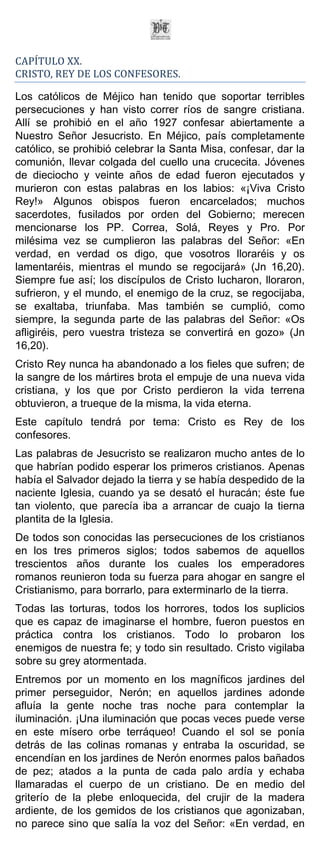 CAPÍTULO XX.
CRISTO, REY DE LOS CONFESORES.

Los católicos de Méjico han tenido que soportar terribles
persecuciones y han visto correr ríos de sangre cristiana.
Allí se prohibió en el año 1927 confesar abiertamente a
Nuestro Señor Jesucristo. En Méjico, país completamente
católico, se prohibió celebrar la Santa Misa, confesar, dar la
comunión, llevar colgada del cuello una crucecita. Jóvenes
de dieciocho y veinte años de edad fueron ejecutados y
murieron con estas palabras en los labios: «¡Viva Cristo
Rey!» Algunos obispos fueron encarcelados; muchos
sacerdotes, fusilados por orden del Gobierno; merecen
mencionarse los PP. Correa, Solá, Reyes y Pro. Por
milésima vez se cumplieron las palabras del Señor: «En
verdad, en verdad os digo, que vosotros lloraréis y os
lamentaréis, mientras el mundo se regocijará» (Jn 16,20).
Siempre fue así; los discípulos de Cristo lucharon, lloraron,
sufrieron, y el mundo, el enemigo de la cruz, se regocijaba,
se exaltaba, triunfaba. Mas también se cumplió, como
siempre, la segunda parte de las palabras del Señor: «Os
afligiréis, pero vuestra tristeza se convertirá en gozo» (Jn
16,20).
Cristo Rey nunca ha abandonado a los fieles que sufren; de
la sangre de los mártires brota el empuje de una nueva vida
cristiana, y los que por Cristo perdieron la vida terrena
obtuvieron, a trueque de la misma, la vida eterna.
Este capítulo tendrá por tema: Cristo es Rey de los
confesores.
Las palabras de Jesucristo se realizaron mucho antes de lo
que habrían podido esperar los primeros cristianos. Apenas
había el Salvador dejado la tierra y se había despedido de la
naciente Iglesia, cuando ya se desató el huracán; éste fue
tan violento, que parecía iba a arrancar de cuajo la tierna
plantita de la Iglesia.
De todos son conocidas las persecuciones de los cristianos
en los tres primeros siglos; todos sabemos de aquellos
trescientos años durante los cuales los emperadores
romanos reunieron toda su fuerza para ahogar en sangre el
Cristianismo, para borrarlo, para exterminarlo de la tierra.
Todas las torturas, todos los horrores, todos los suplicios
que es capaz de imaginarse el hombre, fueron puestos en
práctica contra los cristianos. Todo lo probaron los
enemigos de nuestra fe; y todo sin resultado. Cristo vigilaba
sobre su grey atormentada.
Entremos por un momento en los magníficos jardines del
primer perseguidor, Nerón; en aquellos jardines adonde
afluía la gente noche tras noche para contemplar la
iluminación. ¡Una iluminación que pocas veces puede verse
en este mísero orbe terráqueo! Cuando el sol se ponía
detrás de las colinas romanas y entraba la oscuridad, se
encendían en los jardines de Nerón enormes palos bañados
de pez; atados a la punta de cada palo ardía y echaba
llamaradas el cuerpo de un cristiano. De en medio del
griterío de la plebe enloquecida, del crujir de la madera
ardiente, de los gemidos de los cristianos que agonizaban,
no parece sino que salía la voz del Señor: «En verdad, en
 