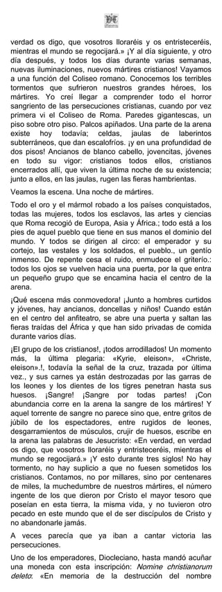 verdad os digo, que vosotros lloraréis y os entristeceréis,
mientras el mundo se regocijará.» ¡Y al día siguiente, y otro
día después, y todos los días durante varias semanas,
nuevas iluminaciones, nuevos mártires cristianos! Vayamos
a una función del Coliseo romano. Conocemos los terribles
tormentos que sufrieron nuestros grandes héroes, los
mártires. Yo creí llegar a comprender todo el horror
sangriento de las persecuciones cristianas, cuando por vez
primera vi el Coliseo de Roma. Paredes gigantescas, un
piso sobre otro piso. Palcos apiñados. Una parte de la arena
existe hoy todavía; celdas, jaulas de laberintos
subterráneos, que dan escalofríos. ¡y en una profundidad de
dos pisos! Ancianos de blanco cabello, jovencitas, jóvenes
en todo su vigor: cristianos todos ellos, cristianos
encerrados allí, que viven la última noche de su existencia;
junto a ellos, en las jaulas, rugen las fieras hambrientas.
Veamos la escena. Una noche de mártires.
Todo el oro y el mármol robado a los países conquistados,
todas las mujeres, todos los esclavos, las artes y ciencias
que Roma recogió de Europa, Asia y África.; todo está a los
pies de aquel pueblo que tiene en sus manos el dominio del
mundo. Y todos se dirigen al circo: el emperador y su
cortejo, las vestales y los soldados, el pueblo., un gentío
inmenso. De repente cesa el ruido, enmudece el griterío.:
todos los ojos se vuelven hacia una puerta, por la que entra
un pequeño grupo que se encamina hacia el centro de la
arena.
¡Qué escena más conmovedora! ¡Junto a hombres curtidos
y jóvenes, hay ancianos, doncellas y niños! Cuando están
en el centro del anfiteatro, se abre una puerta y saltan las
fieras traídas del África y que han sido privadas de comida
durante varios días.
¡El grupo de los cristianos!, ¡todos arrodillados! Un momento
más, la última plegaria: «Kyrie, eleison», «Christe,
eleison».!, todavía la señal de la cruz, trazada por última
vez., y sus carnes ya están destrozadas por las garras de
los leones y los dientes de los tigres penetran hasta sus
huesos. ¡Sangre! ¡Sangre por todas partes! ¡Con
abundancia corre en la arena la sangre de los mártires! Y
aquel torrente de sangre no parece sino que, entre gritos de
júbilo de los espectadores, entre rugidos de leones,
desgarramientos de músculos, crujir de huesos, escribe en
la arena las palabras de Jesucristo: «En verdad, en verdad
os digo, que vosotros lloraréis y entristeceréis, mientras el
mundo se regocijará.» ¡Y esto durante tres siglos! No hay
tormento, no hay suplicio a que no fuesen sometidos los
cristianos. Contamos, no por millares, sino por centenares
de miles, la muchedumbre de nuestros mártires, el número
ingente de los que dieron por Cristo el mayor tesoro que
poseían en esta tierra, la misma vida, y no tuvieron otro
pecado en este mundo que el de ser discípulos de Cristo y
no abandonarle jamás.
A veces parecía que ya iban a cantar victoria las
persecuciones.
Uno de los emperadores, Diocleciano, hasta mandó acuñar
una moneda con esta inscripción: Nomine christianorum
deleto: «En memoria de la destrucción del nombre
 