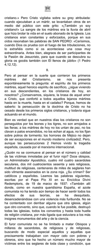 cristiano.» Pero Cristo vigilaba sobre su grey atribulada:
cuando ejecutaban a un mártir, se levantaban otros de en
medio del público con este grito: «¡También yo soy
cristiano!» La sangre de los mártires era la lluvia de abril
que hizo brotar la vida en el suelo abonado de la Iglesia. Los
cristianos eran constantes y esforzados, porque en sus
oídos resonaban las palabras de SAN PEDRO: «Carísimos,
cuando Dios os prueba con el fuego de las tribulaciones, no
lo extrañéis como si os aconteciese una cosa muy
extraordinaria. Antes bien, alegraos de ser participantes de
la Pasión de Jesucristo, para que cuando se descubra su
gloria os gocéis también con El llenos de júbilo» (1 Pedro
4,12,12).
                              II.
Pero al pensar en la suerte que corrieron los primeros
mártires    del     Cristianismo,     se      nos     presenta
espontáneamente la pregunta: el espíritu de los primeros
mártires, aquel heroico espíritu de sacrificio, ¿sigue viviendo
en sus descendientes, en los cristianos de hoy, en
nosotros? ¿Conservamos, siquiera, la brasa de aquel amor
a Cristo, que confortó a todos aquellos lejanos mártires
hasta en la muerte, hasta en el cadalso? Porque, hemos de
saberlo: la persecución de la doctrina de Cristo no ha
cesado desde los primeros siglos cristianos, y todavía sigue
actuando en el mundo.
Bien es verdad que en nuestros días los cristianos no son
perseguidos por los leones y los tigres, no son arrojados a
las fieras; a los mártires de hoy no los untan de pez, no los
clavan a palos encendidos, no los echan al agua, no los fijan
sobre potros de tormento; los horrores de Méjico no dejan
de ser excepciones en el mundo moderno civilizado2. Pero,
aunque las persecuciones 2 Hemos vivido la tragedia
española, causada por el marxismo internacional.
¿Quién no se conmueve al pensar en el número y calidad
de las víctimas inmoladas por el furor rojo? Doce obispos,
un Administrador Apostólico, cuatro mil cuatro sacerdotes
seculares, dos mil cuatrocientos sesenta y seis religiosos,
multitud de religiosas, centenares de miles de seglares han
sido vilmente asesinados en la zona roja. ¿Su crimen? Ser
católicos y españoles. Leamos las palabras siguientes,
escritas por el Papa Pío XI en su Encíclica Divini
Redemptoris, de 19 de marzo de 1937: «También allí
donde, como en nuestra queridísima España, el azote
comunista no ha tenido aún tiempo de hacer sentir todos los
efectos     de     sus     teorías,   se   ha     desquitado,
desencadenándose con una violencia más furibunda. No se
ha contentado con derribar alguna que otra iglesia, algún
que otro convento, sino que, cuando le fue posible, destruyó
todas las iglesias, todos los conventos y hasta toda huella
de religión cristiana, por más ligada que estuviera a los más
insignes monumentos del arte y de la ciencia.
El furor comunista no se ha limitado a matar Obispos y
millares de sacerdotes, de religiosos y de religiosas,
buscando de modo especial aquellos y aquellas que
precisamente trabajaban con mayor celo con pobres y
obreros, sino que ha hecho un número mucho mayor de
víctimas entre los seglares de toda clase y condición, que
 