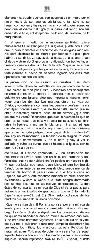 diariamente, puede decirse, son asesinados en masa por el
mero hecho de ser buenos cristianos, o tan sólo no se
hagan con leones y tigres, se hacen con algo que acaso es
peor que el diente del tigre y la garra del león.; son las
armas de la befa, del desprecio, de la risa, del silencio, de la
marginación.
Sí, el que en medio de la moderna gentilidad quiere
mantenerse fiel al evangelio y a la Iglesia, puede contar con
que le será menester el heroísmo de los antiguos mártires.
No será destrozado su cuerpo por leones y tigres, pero
habrá de sentir los zarpazos de la mofa, se le apuntará con
el dedo y dirán de él que es un anticuado, un troglodita, un
fanático, que no sabe disfrutar de la vida. Y que estas armas
son más peligrosas que las garras de leones, lo prueba con
toda claridad el hecho de haberse logrado con ellas más
apostasías que con las fieras.
La persecución no ha cesado en nuestros días. Pero
¿dónde está ahora la valentía de los primeros mártires?
Ellos dieron su vida por Cristo, y nosotros nos sonrojamos
de arrodillarnos en la iglesia, de santiguarnos al pasar por
delante de una iglesia; algo nos impulsa a hacerlo, pero.
¿qué dirán los demás? Los mártires dieron su vida por
Cristo, y yo quisiera ir con más frecuencia a confesarme y a
comulgar, porque siento que me hace falta, siento que mi
alma lo necesita; quisiera, pero. no me atrevo; ¿qué dirán
los que me vean? Reconozco que esta conversación que se
burla de la moral, que ésta y aquella película, tal y tal libro,
tales imágenes, manchan la blancura mi alma; sé que
cometo pecado si no lo evito, voy a verlo, si lo leo; quisiera
apartarme de todo peligro; pero. ¿qué dirán los demás?,
que soy un trasnochado, un fanático de la religión. Y tomo
parte en la conversación, y leo el libro, y voy a ver la
película, y sufro las burlas que se hacen a la Iglesia, con tal
que no se rían de mí.
contrarios al ateísmo comunista. Y una destrucción tan
espantosa la lleva a cabo con un odio, una barbarie y una
ferocidad que no se hubiera creído posible en nuestro siglo.
Ningún particular que tenga buen juicio, ningún hombre de
Estado consciente de su responsabilidad, puede menos de
temblar de horror al pensar que lo que hoy sucede en
España, tal vez pueda repetirse mañana en otras naciones
civilizadas.» Quiera el Señor que tanta sangre derramada
sea semilla fecunda de las nuevas generaciones. Cuiden
éstas de no apartar su mirada de Dios ni de la patria, para
así realizar los ideales de grandeza a que está llamada la
España nueva.—(N. del E.) Otro tanto podíamos de los
mártires cristianos de la Unión soviética.
 ¡Que no se rían de mí! Por una sonrisa, por una mirada de
ironía, por una amistad mal comprendida, traiciono mi alma,
hago traición a Cristo, a Aquel que los primeros cristianos
no quisieron abandonar aun en medio de atroces suplicios.
Y no eran sólo hombres vigorosos, en la plenitud de la vida,
los que no le quisieron abandonar, tampoco desertaron los
ancianos, los niños, las mujeres; ¡aquella Felicitas tan
maternal, aquel Policarpo de ochenta y seis años de edad,
aquella Inés de trece años! En medio de los más crueles
suplicios seguía repitiendo SANTA INÉS: «Señor, guardo
 
