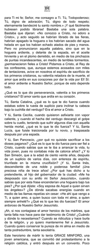 para Ti mi fe; Señor, me consagro a Ti. Tú, Todopoderoso;
Tú, digno de adoración; Tú, digno de todo respeto;
eternamente bendeciré tu santo nombre.» ¡Y qué fácilmente
hubiesen podido librarse! Bastaba una sola palabra.
Bastaba que dijeran: «No conozco a Cristo, no adoro a
Cristo», y acto seguido se habrían librado de las fieras,
habrían apagado la hoguera o los habrían sacado del agua
helada en que los habían echado atados de pies y manos.
Pero no pronunciaron aquella palabra, sino que en la
hoguera ardiente, y delante de la espada, en el aceite
hirviente y en el plomo derretido, en medio de los pinchazos
de puntas incandescentes, en medio de terribles tormentos.
¡permanecieron fieles a Cristo! Pidamos a Cristo, al Rey de
los confesores, que, aunque estemos acosados con miles
de tentaciones, avive en nosotros el espíritu de sacrificio de
los primeros cristianos, su valentía retadora de la muerte, el
amor que ardía en sus corazones por dar la vida por El! Sí:
el amor ardiente a Nuestro Señor, porque de esto depende
todo.
¿Qué es lo que dio perseverancia, valentía a los primeros
cristianos? El amor santo que ardía en su corazón.
Tú, Santa Catalina, ¿qué es lo que te dio fuerza cuando
estabas sobre la rueda de suplicio para inclinar tu cabeza
bajo la cuchilla del verdugo? Era el amor a Cristo.
Y tú, Santa Cecilia, cuando quisieron asfixiarte con vapor
caliente, y cuando el hacha del verdugo descargó el golpe
sobre tu cuello, teniendo que sufrir algunos días con aquella
herida mortal, ¿qué es lo que te dio fuerza? Y tú, Santa
Lucía, que fuiste traicionada por tu novio, y traspasada
después por una espada.
Y tú, San Pancracio, ¿por qué no quisiste sacrificar a los
dioses paganos? ¿Qué es lo que te dio fuerza para ser fiel a
Cristo, cuando sabías que se te iba a arrancar la vida, tu
vida joven, pues no contabas más de catorce años? ¿Y tú
San Simeón, que a la edad de ciento veinte años, después
de un suplicio de varios días, con entereza de espíritu,
triunfaste en la misma crucifixión? ¡Y tú, Santa Inés,
descendiente de una noble y poderosa familia! ¡Una
preciosa niña de trece años! ¿Por qué has dicho a tu
pretendiente, al hijo del gobernador de la ciudad: «Me ha
desposado con su anillo mi Señor Jesucristo», cuando
sabías que por esta frase encenderían una hoguera bajo tus
pies? ¿Por qué dijiste: «Soy esposa de Aquel a quien sirven
los ángeles»? ¿De dónde sacabas energías cuando en
medio de las llamas repetías sin cesar: «He ahí que vengo a
Ti, a quien amo, a quien busco con toda mi alma, a quien
siempre anhelé?» ¿Qué es lo que les dio fuerzas? El amor
ardoroso de Nuestro Señor Jesucristo.
¡Ah, si nos contagiase el amor heroico de los mártires, que
tanta falta nos hace para dar testimonio de Cristo! ¿Cuándo
y dónde lo necesitamos? Cuando se ridiculiza y hace burla
de la religión, y yo quiero mantenerme fiel a Jesucristo.
Cuando quiero conservar la pureza de mi alma en medio de
tanta podredumbre, tanta sexolatría.
Este heroísmo de mártir lo tenía GRACE MINFORD, una
joven americana, que se convirtió del protestantismo a la
religión católica, y entró después en un convento. Poco
 