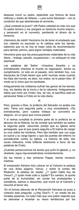 después murió su padre, dejándole una fortuna de doce
millones y medio de dólares —¡una suma fabulosa!— con la
condición de que abandonase el convento.
¿Qué contestó la joven? «Mi Padre celestial es más rico que
mi padre terreno y me otorgará un herencia mucho mayor»,
y perseveró en el convento, perdiendo el dinero de la
herencia.
¡Heroísmo de mártir! Heroísmo ha de tener el empleado que
con valentía no esconde su fe católica ante los demás,
sabiendo que no es hoy la mejor carta de recomendación
para abrirse camino, para lograr ventajas materiales.
Heroísmo para que las preocupaciones materiales de la vida
diaria —trabajo, estudio, ocupaciones— no sofoquen la vida
espiritual.
Las palabras del Señor: «Vosotros lloraréis y os
entristeceréis mientras el mundo se regocijará», tienen su
cumplimiento, no sólo en el pasado, sino también hoy. Los
discípulos de Cristo tienen que sufrir muchas veces cuando
los hijos del mundo, es decir, los malos, se lo pasan bien. El
modo es lo único que ha cambiado.
Antiguamente los cristianos sufrían las garras de los leones;
hoy, los dardos de la ironía y de la calumnia. Antiguamente
había que morir por Cristo; hoy, tal vez, el sacrificio está en
perseverar fieles a Cristo en la vida diaria.
                              III.
Pero, gracias a Dios, la profecía del Salvador no acaba con
esto. Tiene una segunda parte, y muy consoladora. «Os
entristeceréis, pero vuestra tristeza se convertirá en
alegría», en un gozo que nunca pasará.
Y si vemos cumplida la primera parte de la profecía en el
decurso de la Historia, ha de constar que también se realizó
la segunda parte. Jesucristo predijo que su Iglesia sería
perseguida, que el que quiera seguirle a El habría de cargar
su cruz sobre los hombros. Pero dijo también que «su yugo
es suave y su carga ligera» y que las puertas del infierno no
prevalecerán contra su Iglesia. La historia de ésta, dos
veces milenaria, rinde brillante testimonio a favor de las
palabras de Cristo.
¡Cuántas persecuciones ha tenido que sufrir la Iglesia!, y, no
obstante, sigue rejuveneciéndose constantemente.
De los treinta y dos primeros Papas, treinta murieron
mártires.
El emperador Adriano hizo colocar en el Calvario la estatua
de una diosa pagana: Venus; y sobre la tumba del
Redentor, la estatua de Júpiter. ¿Y quién habla hoy de
Venus? ¿Y quién rinde culto a Júpiter? En cambio, la quinta
parte de la humanidad, sin contar los protestantes y
cismáticos, adoran a Jesucristo, que murió en el Calvario y
resucitó al tercer día.
 En el furioso alboroto de la Revolución francesa se puso a
votación esta pregunta: «¿Hay Dios?» Y, en medio de las
miradas asesinas, no hubo más que una pobre viejecita que
se atreviese a levantar su mano temblorosa por los
 