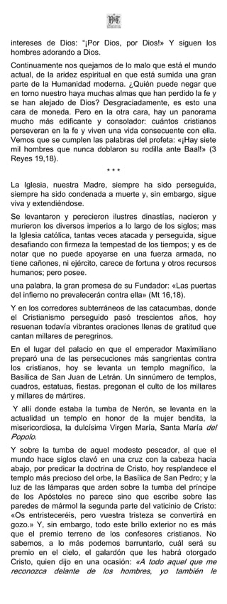 intereses de Dios: “¡Por Dios, por Dios!» Y siguen los
hombres adorando a Dios.
Continuamente nos quejamos de lo malo que está el mundo
actual, de la aridez espiritual en que está sumida una gran
parte de la Humanidad moderna. ¿Quién puede negar que
en torno nuestro haya muchas almas que han perdido la fe y
se han alejado de Dios? Desgraciadamente, es esto una
cara de moneda. Pero en la otra cara, hay un panorama
mucho más edificante y consolador: cuántos cristianos
perseveran en la fe y viven una vida consecuente con ella.
Vemos que se cumplen las palabras del profeta: «¡Hay siete
mil hombres que nunca doblaron su rodilla ante Baal!» (3
Reyes 19,18).
                             ***
La Iglesia, nuestra Madre, siempre ha sido perseguida,
siempre ha sido condenada a muerte y, sin embargo, sigue
viva y extendiéndose.
Se levantaron y perecieron ilustres dinastías, nacieron y
murieron los diversos imperios a lo largo de los siglos; mas
la Iglesia católica, tantas veces atacada y perseguida, sigue
desafiando con firmeza la tempestad de los tiempos; y es de
notar que no puede apoyarse en una fuerza armada, no
tiene cañones, ni ejército, carece de fortuna y otros recursos
humanos; pero posee.
una palabra, la gran promesa de su Fundador: «Las puertas
del infierno no prevalecerán contra ella» (Mt 16,18).
Y en los corredores subterráneos de las catacumbas, donde
el Cristianismo perseguido pasó trescientos años, hoy
resuenan todavía vibrantes oraciones llenas de gratitud que
cantan millares de peregrinos.
En el lugar del palacio en que el emperador Maximiliano
preparó una de las persecuciones más sangrientas contra
los cristianos, hoy se levanta un templo magnífico, la
Basílica de San Juan de Letrán. Un sinnúmero de templos,
cuadros, estatuas, fiestas. pregonan el culto de los millares
y millares de mártires.
Y allí donde estaba la tumba de Nerón, se levanta en la
actualidad un templo en honor de la mujer bendita, la
misericordiosa, la dulcísima Virgen María, Santa María del
Popolo.
Y sobre la tumba de aquel modesto pescador, al que el
mundo hace siglos clavó en una cruz con la cabeza hacia
abajo, por predicar la doctrina de Cristo, hoy resplandece el
templo más precioso del orbe, la Basílica de San Pedro; y la
luz de las lámparas que arden sobre la tumba del príncipe
de los Apóstoles no parece sino que escribe sobre las
paredes de mármol la segunda parte del vaticinio de Cristo:
«Os entristeceréis, pero vuestra tristeza se convertirá en
gozo.» Y, sin embargo, todo este brillo exterior no es más
que el premio terreno de los confesores cristianos. No
sabemos, a lo más podemos barruntarlo, cuál será su
premio en el cielo, el galardón que les habrá otorgado
Cristo, quien dijo en una ocasión: «A todo aquel que me
reconozca delante de los hombres, yo también le
 