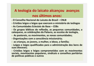 A teologia do laicato alcançou avanços
nos últimos anos:
- O Conselho Nacional do Laicato do Brasil – CNLB
- Cristãos leigos e leigas que exercem o ministério de teólogos
- As Comunidades Eclesiais de Base – CEBs
- Os grupos bíblicos de reflexão, as pequenas comunidades, a
catequese, as celebrações da Palavra, as escolas de teologia,catequese, as celebrações da Palavra, as escolas de teologia,
- As pastorais, os movimentos, as novas comunidades;
- Organizações com a consciência missionária;
- as crianças, os jovens, a mulher, o idoso, a família;
- Leigos e leigos qualificados para a administração dos bens de
suas dioceses;
- Cristãos leigos e leigos comprometidos com os movimentos
sociais, movimentos populares, sindicais e conselhos paritários
de políticas públicas e outros
 
