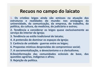 Recuos no campo do laicato
1. Os cristãos leigos ainda são omissos na atuação das
estruturas e realidades do mundo: nos areópagos da
universidade, da comunicação, da empresa, do trabalho, da
política, da cultura, da medicina, do judiciário e outros;
2. Tendência a considerar os leigos quase exclusivamente ao
serviço do interior da Igreja;
3. Tendência ao estilo tradicional de laicato;3. Tendência ao estilo tradicional de laicato;
4. A pretensão de dominar os espaços da Igreja;
5 Carência de unidade - guerras entre os leigos;
6. Propostas místicas desprovidas de compromisso social;
7. A sacramentalização, o devocionismo e o clericalismo;
8.Desinformação das comunidades eclesiais de base, das
questões agrárias, indígenas e afros;
9. Rejeição da política.
 