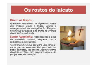 Os rostos do laicato
Dizem os Bispos:
Queremos reconhecer os diferentes rostos
dos cristãos leigos e leigas, irmãos e
corresponsáveis na evangelização. São para
nós motivo de alegria e de ânimo na vivência
do ministério ordenado.do ministério ordenado.
Santo Agostinho: reconhecendo o peso
do ministério pastoral, alegra-se com a
companhia dos seus fiéis.
“Atemoriza-me o que sou para vós; consola-
me o que sou convosco. Pois para vós sou
bispo; convosco, sou cristão. Aquele é nome
do ofício recebido; este, da graça; aquele, do
perigo; este, da salvação”
 