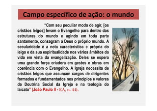 Campo específico de ação: o mundo
“Com seu peculiar modo de agir, [os
cristãos leigos] levam o Evangelho para dentro das
estruturas do mundo e agindo em toda parte
santamente, consagram a Deus o próprio mundo. A
secularidade é a nota característica e própria do
leigo e da sua espiritualidade nos vários âmbitos da
vida em vista da evangelização. Deles se esperavida em vista da evangelização. Deles se espera
uma grande força criadora em gestos e obras em
coerência com o Evangelho. A Igreja necessita de
cristãos leigos que assumam cargos de dirigentes
formados e fundamentados nos princípios e valores
da Doutrina Social da Igreja e na teologia do
laicato” (João Paulo II - EA, n. 44).
 