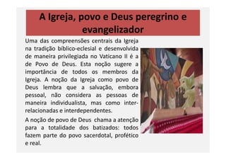 A Igreja, povo e Deus peregrino e
evangelizador
Uma das compreensões centrais da Igreja
na tradição bíblico-eclesial e desenvolvida
de maneira privilegiada no Vaticano II é a
de Povo de Deus. Esta noção sugere a
importância de todos os membros da
Igreja. A noção da Igreja como povo deIgreja. A noção da Igreja como povo de
Deus lembra que a salvação, embora
pessoal, não considera as pessoas de
maneira individualista, mas como inter-
relacionadas e interdependentes.
A noção de povo de Deus chama a atenção
para a totalidade dos batizados: todos
fazem parte do povo sacerdotal, profético
e real.
 