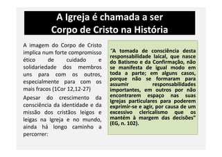 A Igreja é chamada a ser
Corpo de Cristo na História
A imagem do Corpo de Cristo
implica num forte compromisso
ético de cuidado e
solidariedade dos membros
uns para com os outros,
especialmente para com os
“A tomada de consciência desta
responsabilidade laical, que nasce
do Batismo e da Confirmação, não
se manifesta de igual modo em
toda a parte; em alguns casos,
porque não se formaram para
especialmente para com os
mais fracos (1Cor 12,12-27)
Apesar do crescimento da
consciência da identidade e da
missão dos cristãos leigos e
leigas na Igreja e no mundo,
ainda há longo caminho a
percorrer:
porque não se formaram para
assumir responsabilidades
importantes, em outros por não
encontrarem espaço nas suas
Igrejas particulares para poderem
exprimir-se e agir, por causa de um
excessivo clericalismo que os
mantém à margem das decisões”
(EG, n. 102).
 