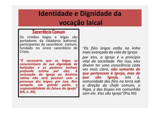 Identidade e Dignidade da
vocação laical
Sacerdócio Comum
Os cristãos leigos e leigas são
portadores da cidadania batismal,
participantes do sacerdócio comum,
fundado no único sacerdócio de
Cristo.
“Os fiéis leigos estão na linha
mais avançada da vida da Igreja:
por eles, a Igreja é o princípio
“É necessário que os leigos se
conscientizem de sua dignidade de
batizados e os pastores tenham
profunda estima por eles. A
renovação da Igreja na América
Latina não será possível sem a
presença dos leigos; por isso, lhes
compete, em grande parte, a
responsabilidade do futuro da Igreja”
(EA, n. 44).
por eles, a Igreja é o princípio
vital da sociedade. Por isso, eles
devem ter uma consciência cada
vez mais clara, não somente de
que pertencem à Igreja, mas de
que são Igreja, isto é,
comunidade dos fiéis na terra sob
a direção do chefe comum, o
Papa, e dos bispos em comunhão
com ele. Eles são Igreja”(Pio XII)
 